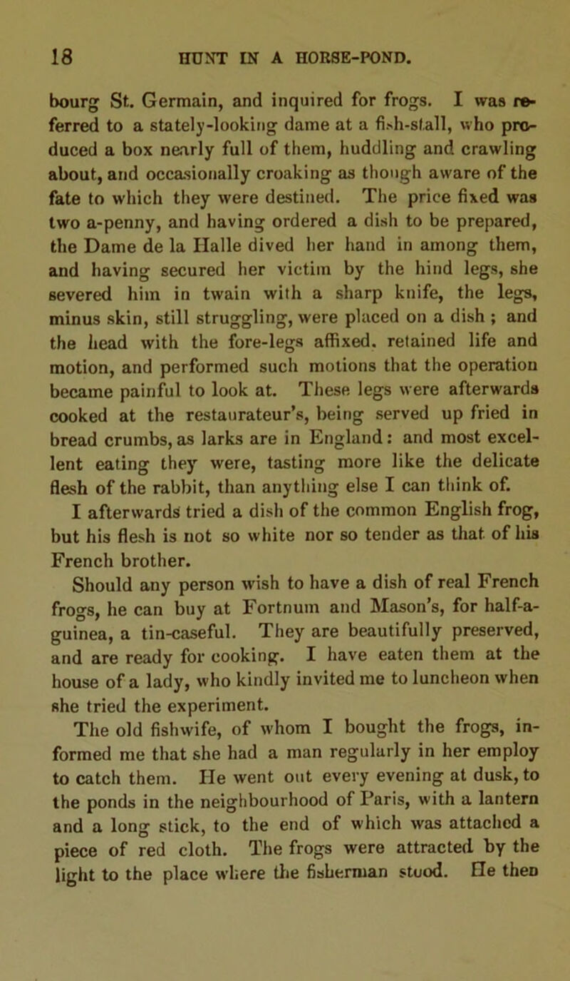 bourg St. Germain, and inquired for frogs. I was re- ferred to a stately-looking dame at a fish-stall, who pro- duced a box nearly full of them, huddling and crawling about, and occasionally croaking as though aware of the fate to which they were destined. The price fixed was two a-penny, and having ordered a dish to be prepared, the Dame de la Halle dived her hand in among them, and having secured her victim by the hind legs, she severed him in twain with a sharp knife, the legs, minus skin, still struggling, were placed on a dish ; and the head with the fore-legs affixed, retained life and motion, and performed such motions that the operation became painful to look at. These legs were afterwards cooked at the restaurateur’s, being served up fried in bread crumbs, as larks are in England: and most excel- lent eating they were, tasting more like the delicate flesh of the rabbit, than anything else I can think of. I afterwards tried a dish of the common English frog, but his flesh is not so white nor so tender as that of his French brother. Should any person wish to have a dish of real French frogs, he can buy at Fortnum and Mason’s, for half-a- guinea, a tin-caseful. They are beautifully preserved, and are ready for cooking. I have eaten them at the house of a lady, who kindly invited me to luncheon when she tried the experiment. The old fishwife, of whom I bought the frogs, in- formed me that she had a man regularly in her employ to catch them. He went out every evening at dusk, to the ponds in the neighbourhood of Paris, with a lantern and a long stick, to the end of which was attached a piece of red cloth. The frogs were attracted by the light to the place where the fisherman stood. He theD