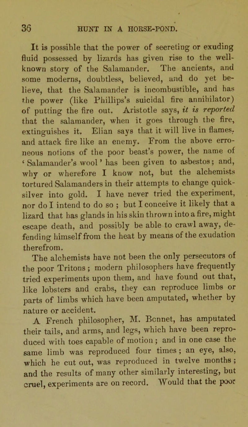 It is possible that the power of secreting or exuding fluid possessed by lizards has given rise to the well- known story of the Salamander. The ancients, and some moderns, doubtless, believed, and do yet be- lieve, that the Salamander is incombustible, and has the power (like Phillips’s suicidal fire annihilator) of putting the fire out. Aristotle says, it is reported that the salamander, when it goes through the fire, extinguishes it. Elian says that it will live in flames, and attack fire like an enemy. From the above erro- neous notions of the poor beast’s power, the name of ‘Salamander’s wool’ has been given to asbestos; and, why or wherefore I know not, but the alchemists tortured Salamanders in their attempts to change quick- silver into gold. I have never tried the experiment, nor do I intend to do so ; but I conceive it likely that a lizard that has glands in his skin thrown into a fire, might escape death, and possibly be able to crawl away, de- fending himself from the heat by means of the exudation therefrom. The alchemists have not been the only persecutors of the poor Tritons ; modern philosophers have frequently tried experiments upon them, and have found out that, like lobsters and crabs, they can reproduce limbs or parts of limbs which have been amputated, whether by nature or accident. A French philosopher, M. Bonnet, has amputated their tails, and arms, and legs, which have been repro- duced with toes capable of motion; and in one case the same limb was reproduced four times; an eye, also, which he cut out, was reproduced in twelve months; and the results of many other similarly interesting, but cruel, experiments are on record. Would that the poor