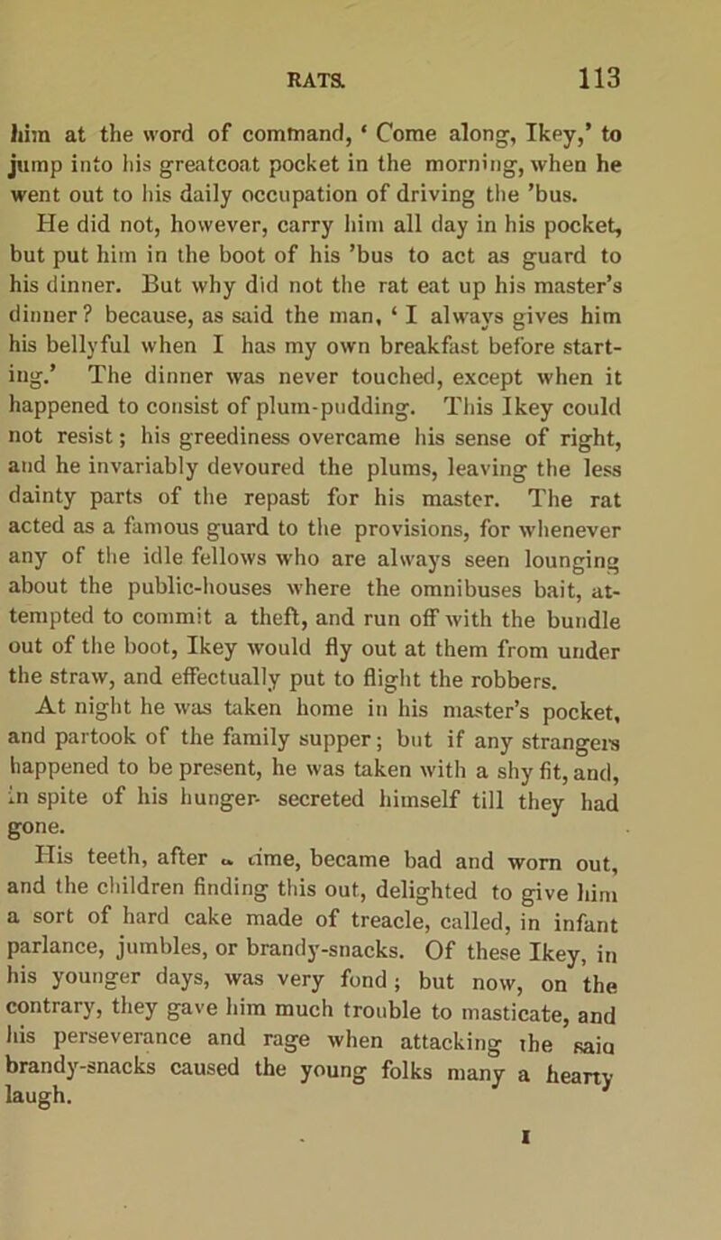 him at the word of command, * Come along, Ikey,’ to jump into his greatcoat pocket in the morning, when he went out to his daily occupation of driving the ’bus. Pie did not, however, carry him all day in his pocket, but put him in the boot of his ’bus to act as guard to his dinner. But why did not the rat eat up his master’s dinner? because, as said the man, ‘ I always gives him his bellyful when I has my own breakfast before start- ing.’ The dinner was never touched, except when it happened to consist of plum-pudding. This Ikey could not resist; his greediness overcame his sense of right, and he invariably devoured the plums, leaving the less dainty parts of the repast for his master. The rat acted as a famous guard to the provisions, for whenever any of the idle fellows who are always seen lounging about the public-houses where the omnibuses bait, at- tempted to commit a theft, and run off with the bundle out of the boot, Ikey would fly out at them from under the straw, and effectually put to flight the robbers. At night he was taken home in his master’s pocket, and partook of the family supper; but if any strangers happened to be present, he was taken with a shy fit, and, in spite of his hunger- secreted himself till they had gone. His teeth, after c time, became bad and worn out, and the children finding this out, delighted to give him a sort of hard cake made of treacle, called, in infant parlance, jumbles, or brandy-snacks. Of these Ikey, in his younger days, was very fond ; but now, on the contrary, they gave him much trouble to masticate, and his perseverance and rage when attacking ihe saia brandy-snacks caused the young folks many a hearty laugh. I