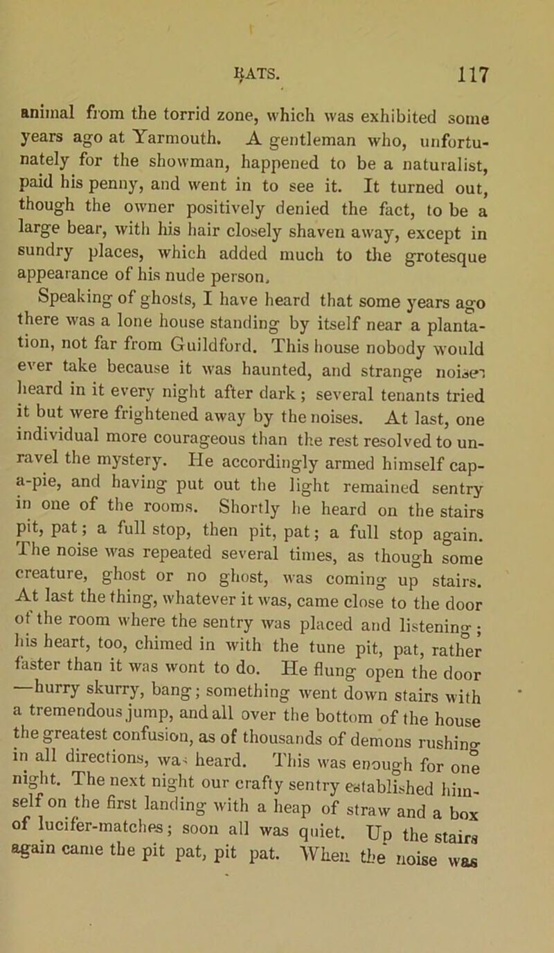 animal from the torrid zone, which was exhibited some years ago at Yarmouth. A gentleman who, unfortu- nately for the showman, happened to be a naturalist, paid his penny, and went in to see it. It turned out, though the owner positively denied the fact, to be a large bear, with his hair closely shaven away, except in sundry places, which added much to the grotesque appearance of his nude person. Speaking of ghosts, I have heard that some years ago there was a lone house standing by itself near a planta- tion, not far from Guildford. This house nobody would ever take because it was haunted, and strange noiseT heard in it every night after dark ; several tenants tried it but were frightened away by the noises. At last, one individual more courageous than the rest resolved to un- ravel the mystery. He accordingly armed himself cap- a-pie, and having put out the light remained sentry in one of the rooms. Shortly he heard on the stairs pit, pat; a full stop, then pit, pat; a full stop again. The noise was repeated several times, as though some creature, ghost or no ghost, was coming up stairs. At last the thing, whatever it was, came close to the door of the room where the sentry was placed and listening ; his heart, too, chimed in with the tune pit, pat, ratlfer faster than it was wont to do. He flung open the door hurry skurry, bang; something went down stairs with a tremendous jump, and all over the bottom of the house the greatest confusiou, as of thousands of demons rushino- m all directions, was heard. This was enough for one niglit. The next night our crafty sentry established hitn- self on the first landing with a heap of straw and a box of lucifer-matches; soon all was quiet. Up the stairs again came the pit pat, pit pat. When the noise was