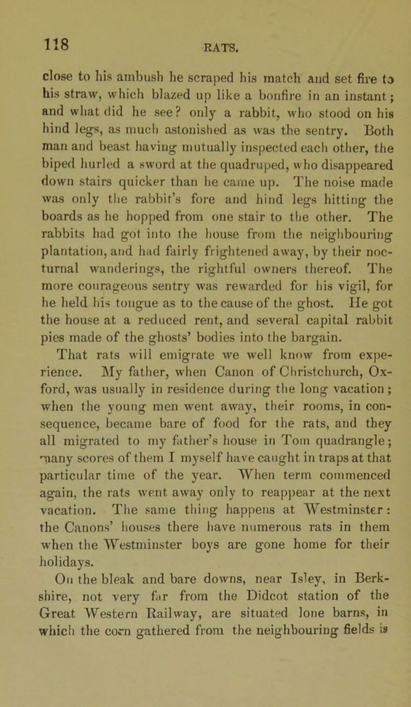 close to his ambush he scraped his match and set fire to his straw, which blazed up like a bonfire in an instant; and what did he see? only a rabbit, who stood on his hind legs, as much astonished as was the sentry. Both man and beast having mutually inspected each other, the biped hurled a sword at the quadruped, who disappeared down stairs quicker than he came up. The noise made was only the rabbit’s fore and hind legs hitting the boards as he hopped from one stair to the other. The rabbits had got into the house from the neighbouring plantation, and had fairly frightened away, by their noc- turnal wanderings, the rightful owners thereof. The more courageous sentry was rewarded for his vigil, for he held his tongue as to the cause of the ghost. He got the house at a reduced rent, and several capital rabbit pies made of the ghosts’ bodies into the bargain. That rats will emigrate we well know from expe- rience. My father, when Canon of Christchurch, Ox- ford, was usually in residence during the long vacation ; when the young men went away, their rooms, in con- sequence, became bare of food for the rats, and they all migrated to my father’s house in Torn quadrangle; many scores of them I myself have caught in traps at that particular time of the year. When term commenced again, the rats went away only to reappear at the next vacation. The same thing happens at Westminster: the Canons’ houses there have numerous rats in them when the Westminster boys are gone home for their holidays. On the bleak and bare downs, near Isley, in Berk- shire, not very far from the Didcot station of the Great Western Railway, are situated lone barns, in which the corn gathered from the neighbouring fields is