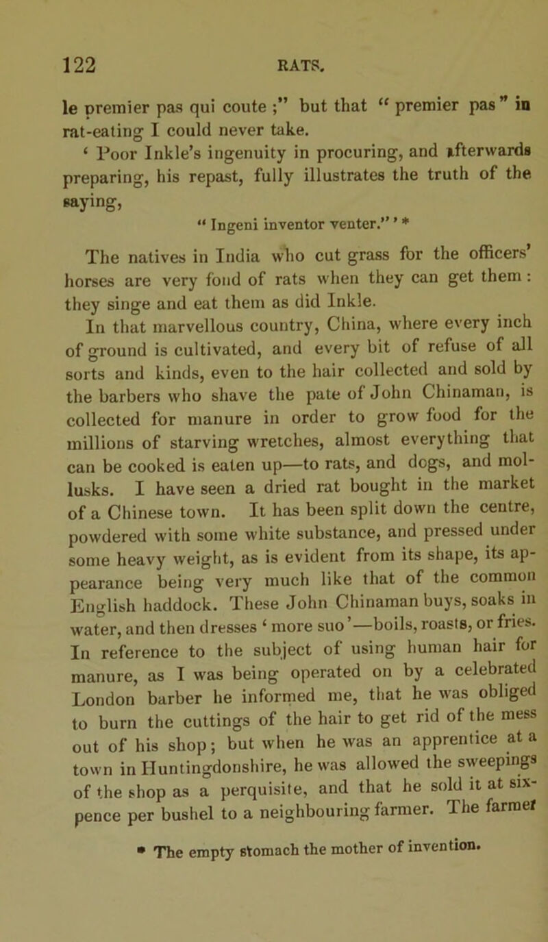 le premier pas qui coute but that “ premier pas ” in rat-eating I could never take. ‘ Poor Inkle’s ingenuity in procuring, and afterwards preparing, his repast, fully illustrates the truth of the saying, “ Ingeni inventor venter.” ’ * The natives in India who cut grass for the officers horses are very fond of rats when they can get them: they singe and eat them as did Inkle. In that marvellous country, China, where every inch of ground is cultivated, and every bit of refuse of all sorts and kinds, even to the hair collected and sold by the barbers who shave the pate of John Chinaman, is collected for manure in order to grow food for the millions of starving wretches, almost everything that can be cooked is eaten up—to rats, and dogs, and mol- lusks. I have seen a dried rat bought in the market of a Chinese town. It has been split down the centre, powdered with some white substance, and pressed under some heavy weight, as is evident from its shape, its ap- pearance being very much like that of the common English haddock. These John Chinaman buys, soaks in water, and then dresses ‘ more suo ’—boils, roasts, or fries. In reference to the subject of using human hair for manure, as I was being operated on by a celebrated London barber he informed me, that he w'as obliged to burn the cuttings of the hair to get rid of the mess out of his shop; but when he was an apprentice at a town in Huntingdonshire, he was allowed the sweepings of the shop as a perquisite, and that he sold it at six- pence per bushel to a neighbouring farmer. ”1 he farmer • The empty stomach the mother of invention.