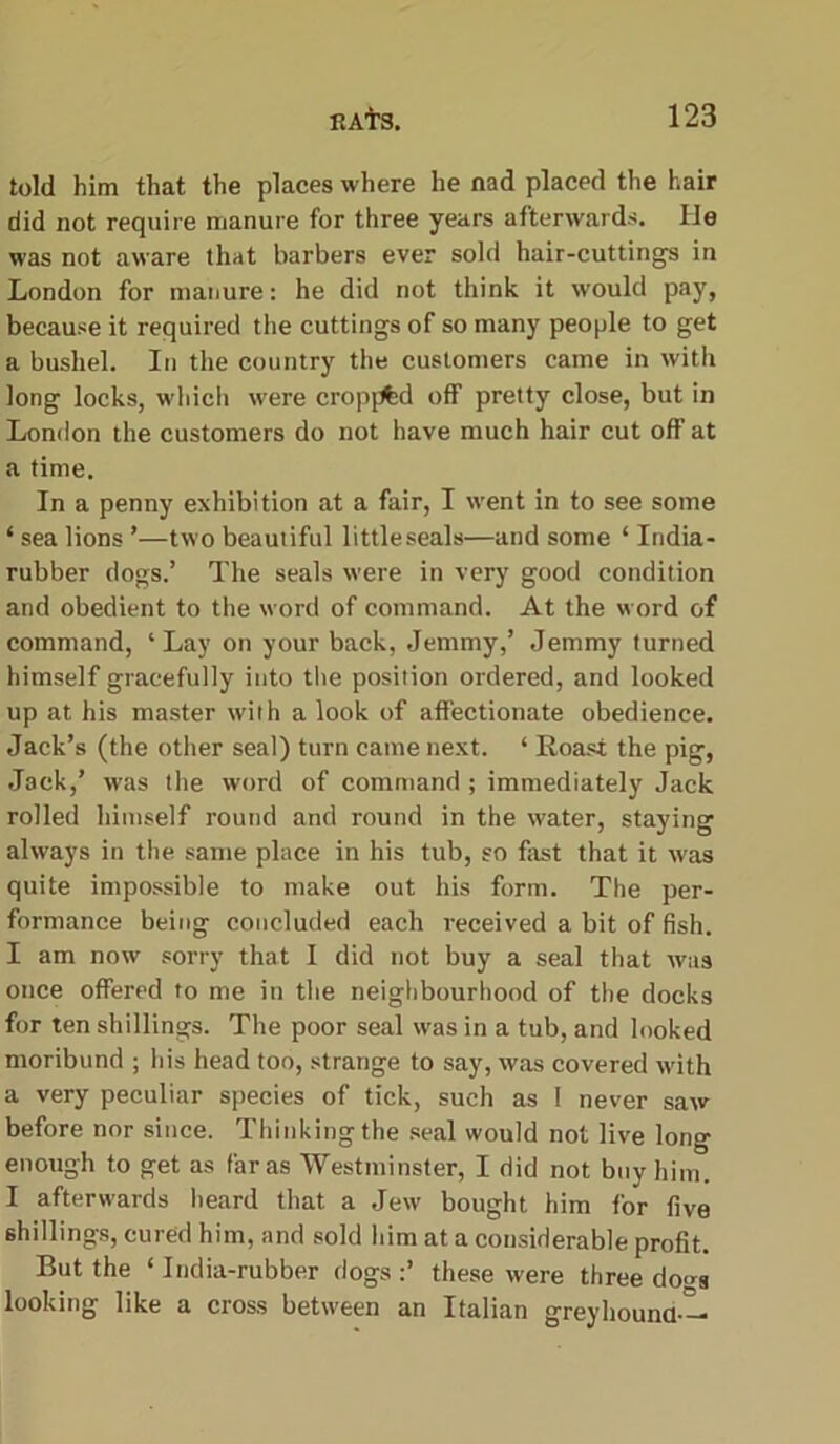 told him that the places where he nad placed the hair did not require manure for three years afterwards. lie was not aware that barbers ever sold hair-cuttings in London for manure: he did not think it would pay, because it required the cuttings of so many people to get a bushel. In the country the customers came in with long locks, which were cropf^d off pretty close, but in London the customers do not have much hair cut off at a time. In a penny exhibition at a fair, I went in to see some ‘ sea lions ’—two beautiful little seals—and some ‘ India- rubber dogs.’ The seals were in very good condition and obedient to the word of command. At the word of command, ‘Lay on your back, Jemmy,’ Jemmy turned himself gracefully into the position ordered, and looked up at his master with a look of affectionate obedience. Jack’s (the other seal) turn came next. * Roast the pig, Jack,’ was the word of command ; immediately Jack rolled himself round and round in the water, staying always in the same place in his tub, so fast that it was quite impossible to make out his form. The per- formance being concluded each received a bit of fish. I am now sorry that I did not buy a seal that was once offered to me in the neighbourhood of the docks for ten shillings. The poor seal was in a tub, and looked moribund ; his head too, strange to say, was covered with a very peculiar species of tick, such as I never saw before nor since. Thinking the seal would not live long enough to get as far as Westminster, I did not buy him. I afterwards heard that a Jew bought him for five shillings, cured him, and sold him at a considerable profit. But the ‘India-rubber dogs:’ these were three domt looking like a cross between an Italian greyhound —