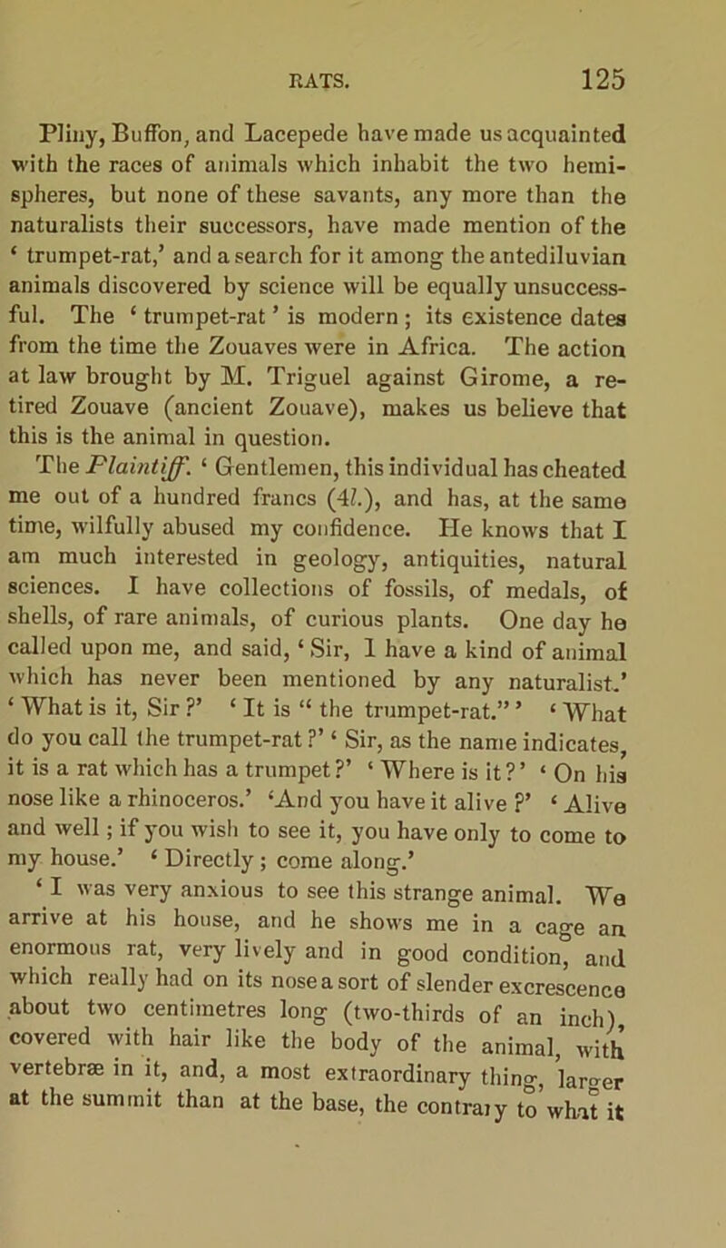 Pliny, BufFon, and Lacepede have made us acquainted with the races of animals which inhabit the two hemi- spheres, but none of these savants, any more than the naturalists their successors, have made mention of the * trumpet-rat,’ and a search for it among the antediluvian animals discovered by science will be equally unsuccess- ful. The ‘ trumpet-rat ’ is modern ; its existence dates from the time the Zouaves were in Africa. The action at law brought by M. Triguel against Girome, a re- tired Zouave (ancient Zouave), makes us believe that this is the animal in question. The Plaintiff. ‘ Gentlemen, this individual has cheated me out of a hundred francs (4h), and has, at the same time, wilfully abused my confidence. He knows that I am much interested in geology, antiquities, natural sciences. I have collections of fossils, of medals, of shells, of rare animals, of curious plants. One day he called upon me, and said, ‘ Sir, 1 have a kind of animal which has never been mentioned by any naturalist,’ ‘ What is it, Sir ?’ ‘ It is “ the trumpet-rat.” ’ ‘ What do you call the trumpet-rat ?’ ‘ Sir, as the name indicates, it is a rat which has a trumpet ?’ ‘ Where is it ? ’ ‘On his nose like a rhinoceros.’ ‘And you have it alive ?’ ‘ Alive and well; if you wish to see it, you have only to come to my house.’ ‘ Directly; come along.’ ‘ I was very anxious to see this strange animal. We arrive at his house, and he shows me in a cage an enormous rat, very lively and in good condition^ and which really had on its nose a sort of slender excrescence about two centimetres long (two-thirds of an inch) covered with hair like the body of the animal, with vertebrae in it, and, a most extraordinary thing, larger at the summit than at the base, the contrary to what it