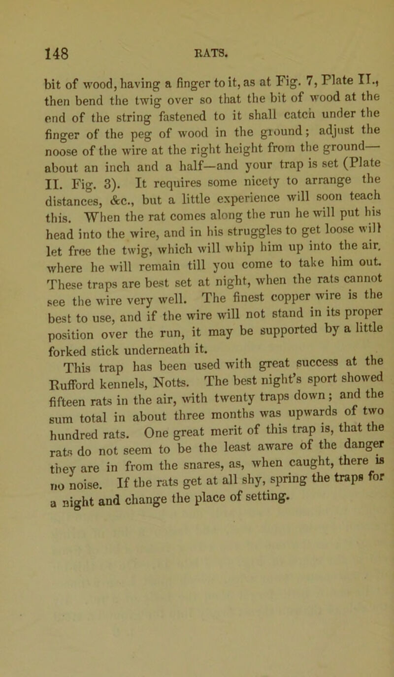 bit of wood, having a finger to it, as at Fig. 7, Plate IT., then bend the twig over so that the bit of wood at the end of the string fastened to it shall catch under the finger of the peg of wood in the ground; adjust the noose of the wire at the right height from the ground— about an inch and a half—and your trap is set (Plate II. Pig. 3). It requires some nicety to arrange the distances, &c., but a little experience will soon teach this. When the rat comes along the run he will put his head into the wire, and in his struggles to get loose will let free the twig, which will whip him up into the air, where he will remain till you come to take him out. These traps are best set at night, when the rats cannot see the wire very well. The finest copper wire is the best to use, and if the wire will not stand in its proper position over the run, it may be supported by a little forked stick underneath it. This trap has been used with great success at the Kufford kennels, Notts. The best night’s sport showed fifteen rats in the air, with twenty traps down ; and the sum total in about three months was upwards of two hundred rats. One great merit of this trap is, that the rats do not seem to be the least aware of the danger they are in from the snares, as, when caught, there is no noise. If the rats get at all shy, spring the traps for a night and change the place of setting.