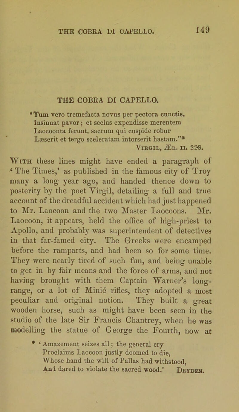 THE COBRA DI CAPELLO. ‘ Tam vero tremefacta novas per pectora cunctis. Insinuat pavor; et scelus expendisse merentem Laocoonta ferunt, sacrum qui cuspide robur Laeserit et tergo sceleratam intorserit hastam.”* Virgil, 2En. 11. 236. With these lines might have ended a paragraph of ‘ The Times,’ as published in the famous city of Troy many a long year ago, and handed thence down to posterity by the poet Yirgil, detailing a full and true account of the dreadful accident which had just happened to Mr. Laocoon and the two Master Laocoons. Mr. Laocoori, it appears, held the office of high-priest to Apollo, and probably was superintendent of detectives in that far-famed city. The Greeks were encamped before the ramparts, and had been so for some time. They were nearly tired of such fun, and being unable to get in by fair means and the force of arms, and not having brought with them Captain Warner’s long- range, or a lot of Minie rifles, they adopted a most peculiar and original notion. They built a great wooden horse, such as might have been seen in the studio of the late Sir Francis Chantrey, when he was modelling the statue of George the Fourth, now at * ‘ Amazement seizes all; the general cry Proclaims Laocoon justly doomed to die, Whose hand the will of Pallas had withstood, And dared to violate the sacred wood.’ Dryden.