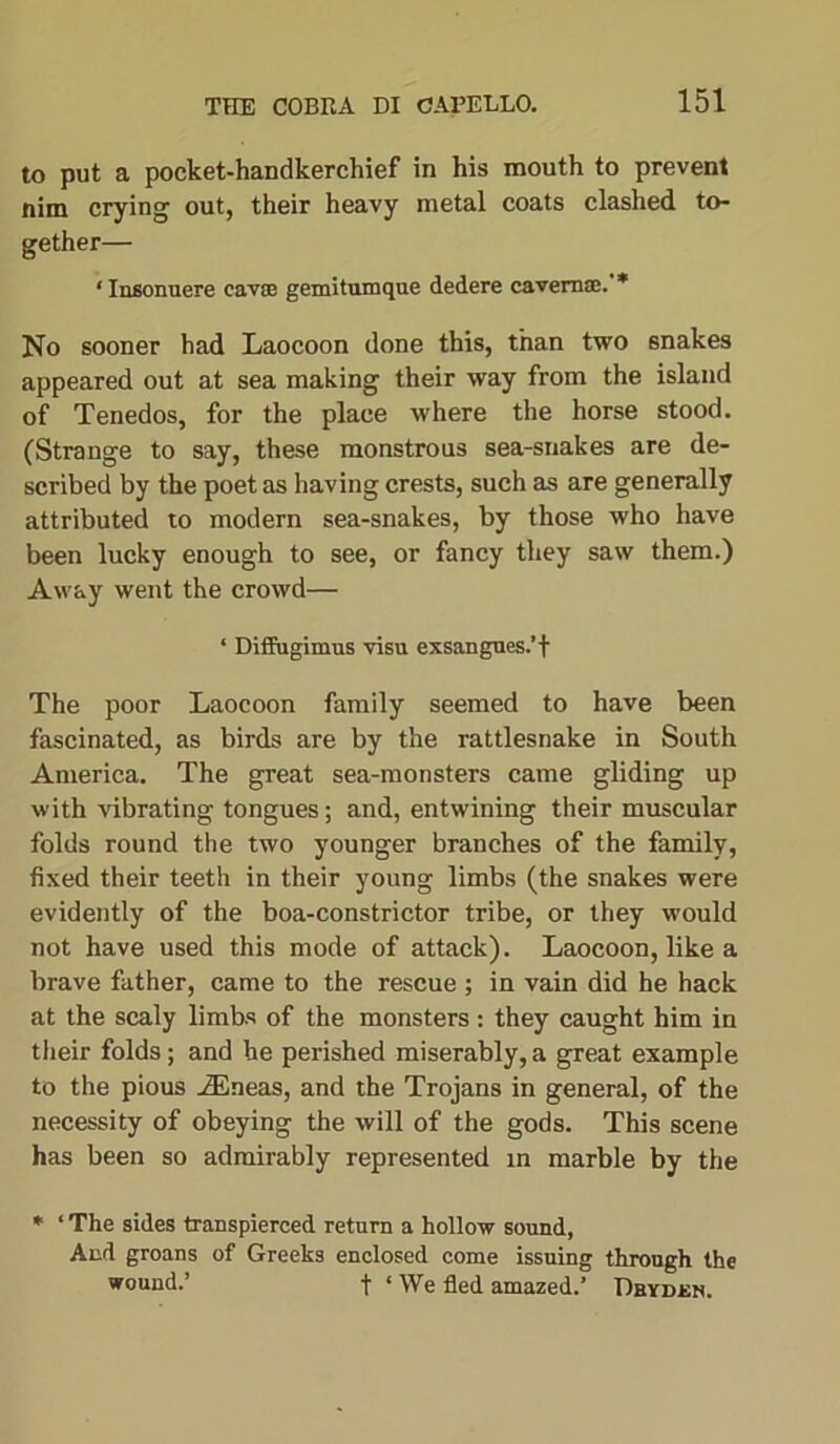 to put a pocket-handkerchief in his mouth to prevent nim crying out, their heavy metal coats clashed to- gether— ‘ Insonuere cavse gemitumque dedere cavern®. * No sooner had Laocoon done this, than two snakes appeared out at sea making their way from the island of Tenedos, for the place where the horse stood. (Strange to say, these monstrous sea-snakes are de- scribed by the poet as having crests, such as are generally attributed to modern sea-snakes, by those who have been lucky enough to see, or fancy they saw them.) Away went the crowd— ‘ Diffugimus visu exsangues.’f The poor Laocoon family seemed to have been fascinated, as birds are by the rattlesnake in South America. The great sea-monsters came gliding up with vibrating tongues; and, entwining their muscular folds round the two younger branches of the family, fixed their teeth in their young limbs (the snakes were evidently of the boa-constrictor tribe, or they would not have used this mode of attack). Laocoon, like a brave father, came to the rescue ; in vain did he hack at the scaly limbs of the monsters: they caught him in their folds; and he perished miserably,a great example to the pious AEneas, and the Trojans in general, of the necessity of obeying the will of the gods. This scene has been so admirably represented in marble by the * ‘ The sides transpierced return a hollow sound, And groans of Greeks enclosed come issuing through the wound.’ t ‘ We fled amazed.’ Dbyden.