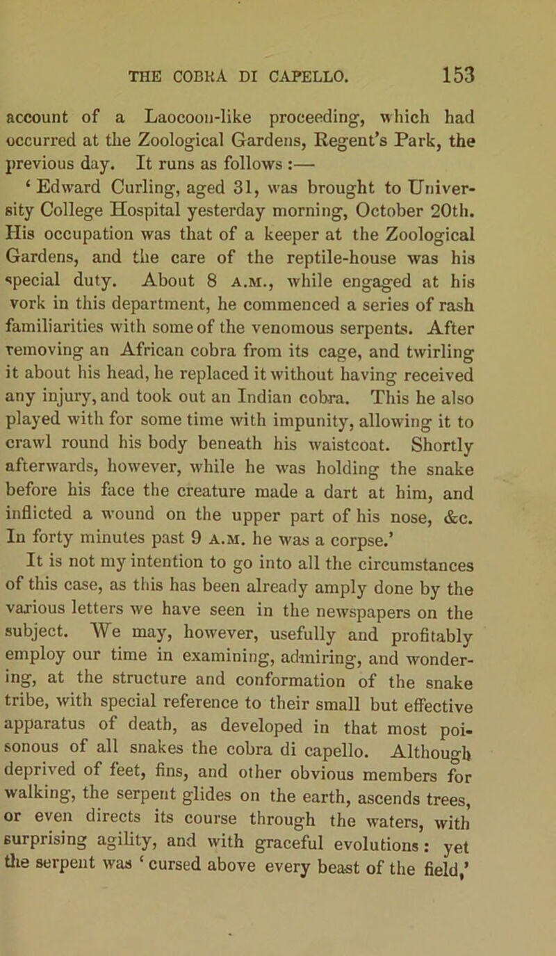 account of a Laocoon-like proceeding, which had occurred at the Zoological Gardens, Regent’s Park, the previous day. It runs as follows :— ‘Edward Curling, aged 31, was brought to Univer- sity College Hospital yesterday morning, October 20th. His occupation was that of a keeper at the Zoological Gardens, and the care of the reptile-house was his special duty. About 8 a.m., while engaged at his vork in this department, he commenced a series of rash familiarities with some of the venomous serpents. After removing an African cobra from its cage, and twirling it about his head, he replaced it without having received any injury, and took out an Indian cobra. This he also played with for some time with impunity, allowing it to crawl round his body beneath his waistcoat. Shortly afterwards, however, while he was holding the snake before his face the creature made a dart at him, and inflicted a wound on the upper part of his nose, &c. In forty minutes past 9 a.m. he was a corpse.’ It is not my intention to go into all the circumstances of this case, as this has been already amply done by the various letters we have seen in the newspapers on the subject. We may, however, usefully and profitably employ our time in examining, admiring, and wonder- ing, at the structure and conformation of the snake tribe, with special reference to their small but effective apparatus of death, as developed in that most poi- sonous of all snakes the cobra di capello. Although deprived of feet, fins, and other obvious members for walking, the serpent glides on the earth, ascends trees, or even directs its course through the waters with surprising agility, and with graceful evolutions’: yet the serpent was ‘ cursed above every beast of the field,’