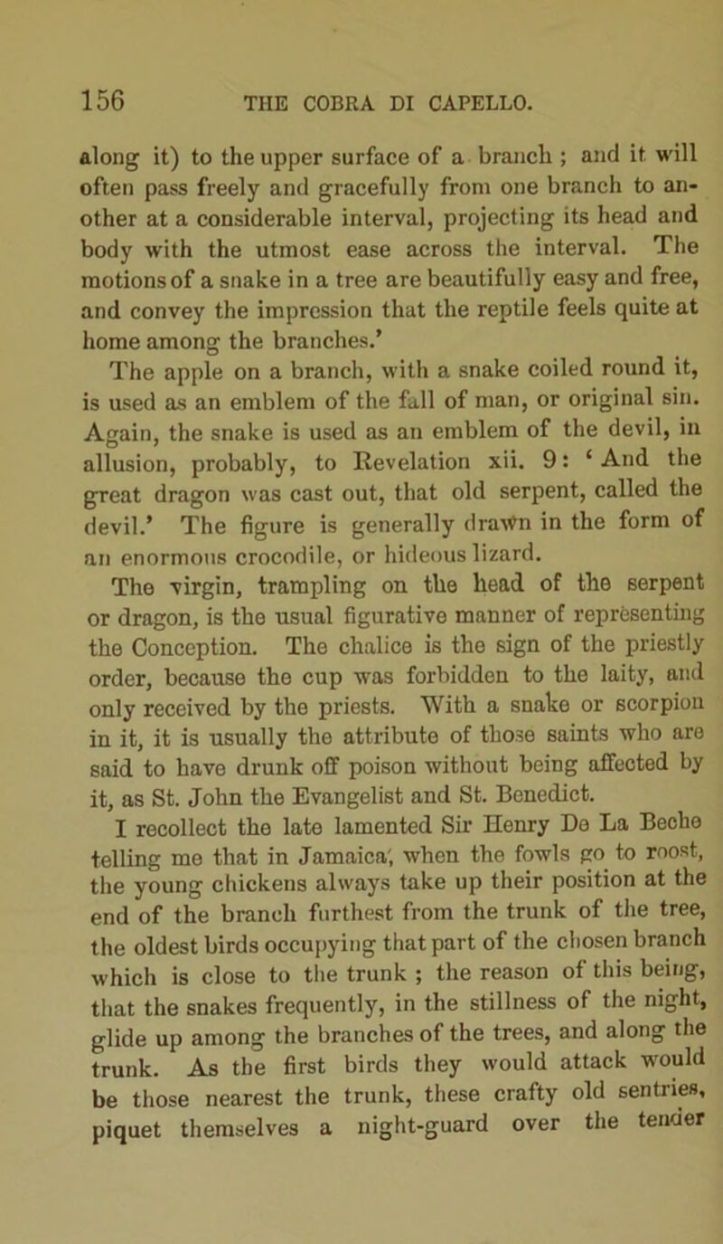 along it) to the upper surface of a branch ; and it will often pass freely and gracefully from one branch to an- other at a considerable interval, projecting its head and body with the utmost ease across the interval. The motions of a snake in a tree are beautifully easy and free, and convey the impression that the reptile feels quite at home among the branches.’ The apple on a branch, with a snake coiled round it, is used as an emblem of the fall of man, or original sin. Again, the snake is used as an emblem of the devil, in allusion, probably, to Revelation xii. 9: ‘ And the great dragon was cast out, that old serpent, called the devil.’ The figure is generally dra^n in the form of an enormous crocodile, or hideous lizard. The virgin, trampling on the head of the serpent or dragon, is the usual figurative manner of representing the Conception. The chalice is the sign of the priestly order, because the cup was forbidden to the laity, and only received by the priests. With a snake or scorpion in it, it is usually the attribute of those saints who are said to have drunk off poison without being affected by it, as St. John the Evangelist and St. Benedict. I recollect the late lamented Sir Henry Do La Becho telling me that in Jamaica', when the fowls go to roost, the young chickens always take up their position at the end of the branch furthest from the trunk of the tree, the oldest birds occupying that part of the chosen branch which is close to the trunk ; the reason of this being, that the snakes frequently, in the stillness of the night, glide up among the branches of the trees, and along the trunk. As the first birds they would attack would be those nearest the trunk, these crafty old sentries, piquet themselves a night-guard over the tender