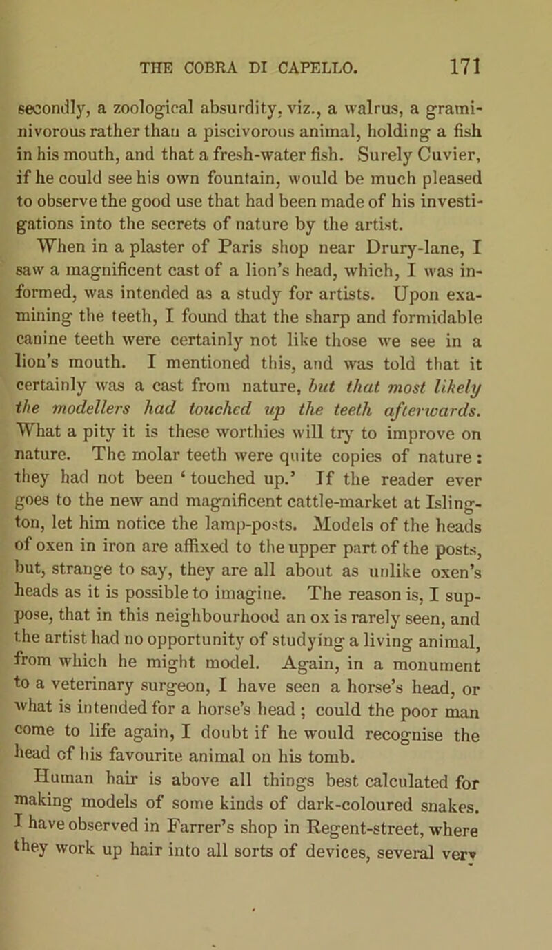 secondly, a zoological absurdity, viz., a walrus, a grami- nivorous rather than a piscivorous animal, holding a fish in his mouth, and that a fresh-water fish. Surely Cuvier, if he could see his own fountain, would be much pleased to observe the good use that had been made of his investi- gations into the secrets of nature by the artist. When in a plaster of Paris shop near Drury-lane, I saw a magnificent cast of a lion’s head, which, I was in- formed, was intended as a study for artists. Upon exa- mining the teeth, I found that the sharp and formidable canine teeth were certainly not like those we see in a lion’s mouth. I mentioned this, and was told that it certainly was a cast from nature, but that most likely the modellers had touched up the teeth afterwards. What a pity it is these worthies will try to improve on nature. The molar teeth were quite copies of nature : they had not been ‘ touched up.’ If the reader ever goes to the new and magnificent cattle-market at Isling- ton, let him notice the lamp-posts. Models of the heads of oxen in iron are affixed to the upper part of the posts, but, strange to say, they are all about as unlike oxen’s heads as it is possible to imagine. The reason is, I sup- pose, that in this neighbourhood an ox is rarely seen, and the artist had no opportunity of studying a living animal, from which he might model. Again, in a monument to a veterinary surgeon, I have seen a horse’s head, or what is intended for a horse’s head ; could the poor man come to life again, I doubt if he would recognise the head of his favourite animal on his tomb. Human hair is above all things best calculated for making models of some kinds of dark-coloured snakes. I have observed in Farrer’s shop in Regent-street, where they work up hair into all sorts of devices, several verv