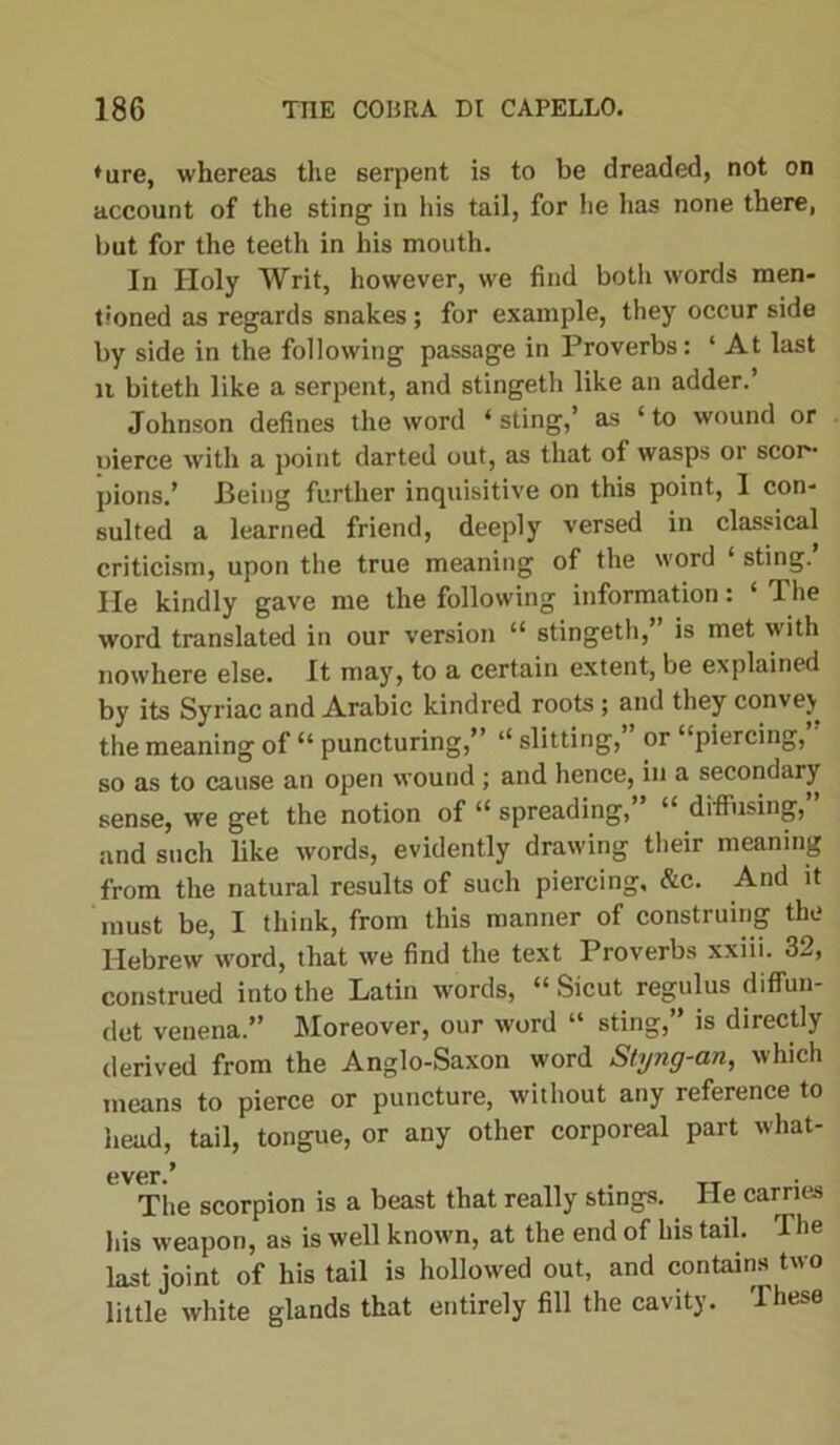 ♦ure, whereas the serpent is to be dreaded, not on account of the sting in his tail, for he has none there, but for the teeth in his mouth. In Holy Writ, however, we find botli words men- tioned as regards snakes; for example, they occur side by side in the following passage in Proverbs: ‘ At last n biteth like a serpent, and stingeth like an adder.’ Johnson defines the word ‘ sting,’ as ‘ to wound or pierce with a point darted out, as that of wasps or scor- pions.’ Being further inquisitive on this point, I con- sulted a learned friend, deeply versed in classical criticism, upon the true meaning of the word ‘ sting. He kindly gave me the following information: ‘ The word translated in our version “ stingeth, is met with nowhere else. It may, to a certain extent, be explained by its Syriac and Arabic kindred roots ; and they convej the meaning of “ puncturing,” ‘‘slitting, or “piercing, so as to cause an open wound ; and hence, in a secondary sense, we get the notion of “ spreading, “ diffusing, and such like words, evidently drawing their meaning from the natural results of such piercing, &c. And it must be, I think, from this manner of construing the Hebrew word, that we find the text Proverbs xxiii. 32, construed into the Latin w-ords, “ Sicut regulus diffun- det venena.” Moreover, our word “ sting,” is directly derived from the Anglo-Saxon word Styng-an, which means to pierce or puncture, without any reference to head, tail, tongue, or any other corporeal part what- ever/ The scorpion is a beast that really stings. He carries his weapon, as is well known, at the end of his tail. The last joint of his tail is hollowed out, and contains two little white glands that entirely fill the cavity. These
