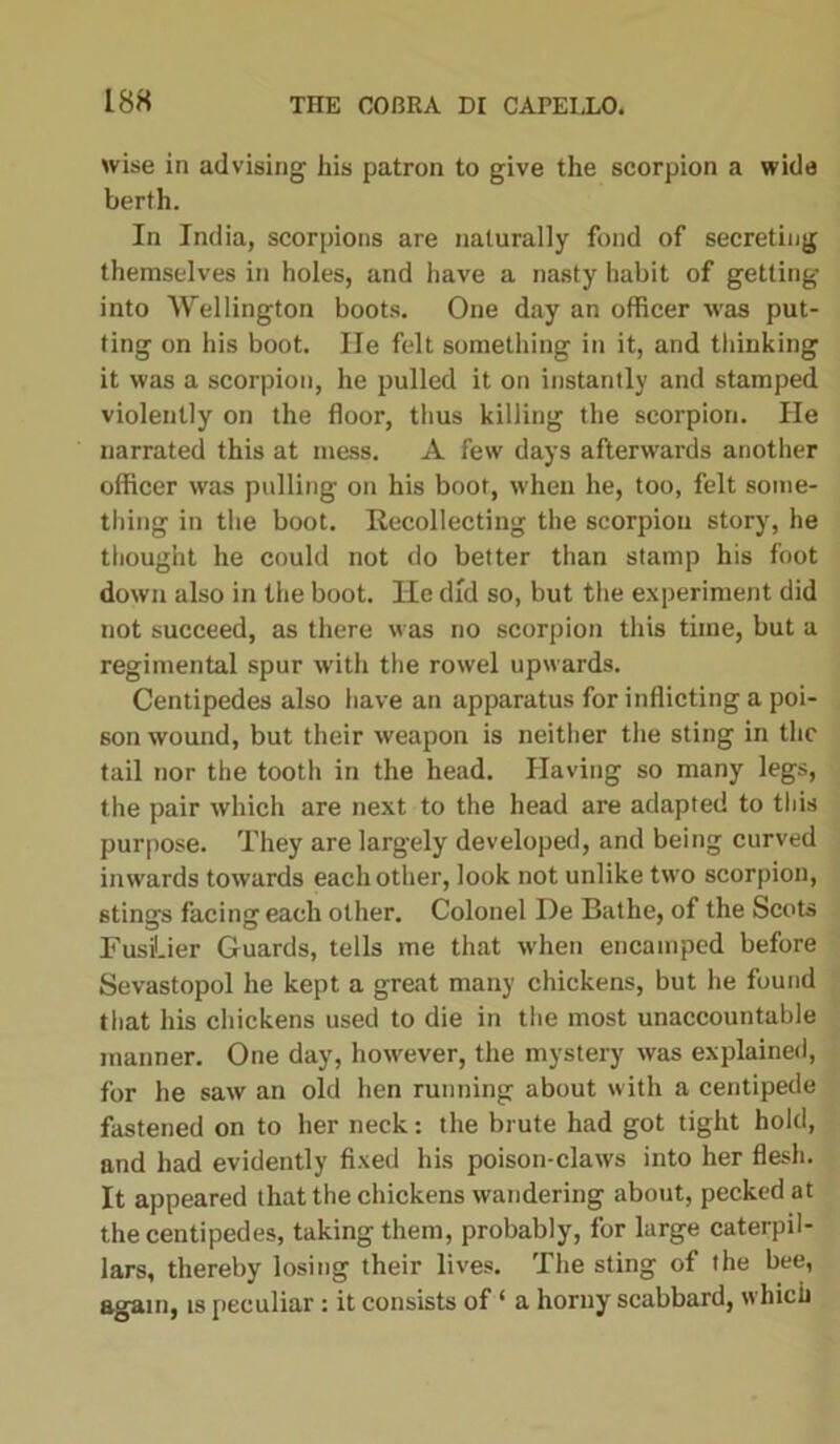 wise in advising his patron to give the scorpion a wide berth. In India, scorpions are naturally fond of secreting themselves in holes, and have a nasty habit of getting into Wellington boots. One day an officer was put- ting on his boot. He felt something in it, and thinking it was a scorpion, he pulled it on instantly and stamped violently on the floor, thus killing the scorpion. He narrated this at mess. A few days afterwards another officer was pulling on his boot, w'hen he, too, felt some- thing in the boot. Recollecting the scorpion story, he thought he could not do better than stamp his foot down also in the boot. He did so, but the experiment did not succeed, as there was no scorpion this time, but a regimental spur with the rowel upwards. Centipedes also have an apparatus for inflicting a poi- son wound, but their weapon is neither the sting in the tail nor the tooth in the head. Having so many legs, the pair which are next to the head are adapted to this purpose. They are largely developed, and being curved inwards towards each other, look not unlike two scorpion, stings facing each other. Colonel De Bathe, of the Scots Fusilier Guards, tells me that when encamped before Sevastopol he kept a great many chickens, but he found that his chickens used to die in the most unaccountable manner. One day, however, the mystery was explained, for he saw an old hen running about with a centipede fastened on to her neck: the brute had got tight hold, and had evidently fixed his poison-claws into her flesh. It appeared that the chickens wandering about, pecked at the centipedes, taking them, probably, for large caterpil- lars, thereby losing their lives. The sting of the bee, again, is peculiar : it consists of ‘ a horny scabbard, which