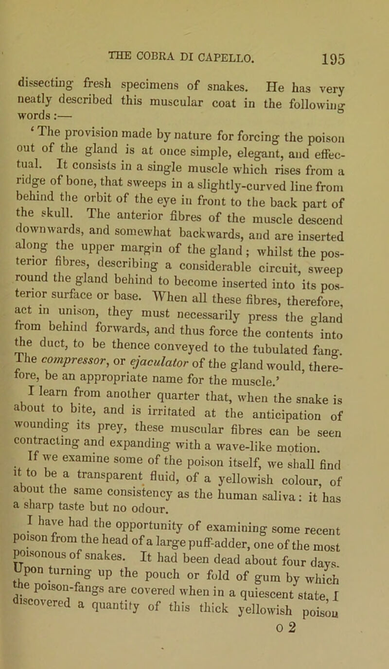 dissecting fresh specimens of snakes. He has very neatly described this muscular coat in the following words:— The provision made by nature for forcing the poison out of the gland is at once simple, elegant, and effec- tual. It consists in a single muscle which rises from a ridge of bone, that sweeps in a slightly-curved line from behind the orbit of the eye in front to the back part of the skull. The anterior fibres of the muscle descend downwards, and somewhat backwards, and are inserted along the upper margin of the gland ; whilst the pos- terior fibres, describing a considerable circuit, sweep round the gland behind to become inserted into its pos- terior surface or base. When all these fibres, therefore, act m unison, they must necessarily press the gland from behind forwards, and thus force the contents into the duct, to be thence conveyed to the tubulated fang The compressor, or ejaculator of the gland would, there- fore, be an appropriate name for the muscle.’ I learn from another quarter that, when the snake is about to bite, and is irritated at the anticipation of wounding its prey, these muscular fibres can be seen contracting and expanding with a wave-like motion. If we examine some of the poison itself, we shall find it to be a transparent fluid, of a yellowish colour, of about the same consistency as the human saliva: it has a sharp taste but no odour. have had the opportunity of examining some recent poison from the head of a large puff-adder, one of the most poisonous of snakes. It had been dead about four days Upon turning up the pouch or fold of gum by which poison-fangs are covered when in a quiescent state I r°tCrea “ 'luati|y »f Ms thick yellowish p.^ o 2