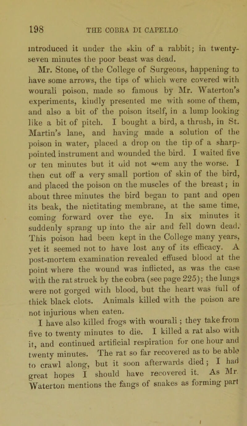 introduced it under the skin of a rabbit; in twenty- seven minutes the poor beast was dead. Mr. Stone, of the College of Surgeons, happening to have some arrows, the tips of which were covered with wourali poison, made so famous by Mr. Waterton’s experiments, kindly presented me with some of them, and also a bit of the poison itself, in a lump looking like a bit of pitch. I bought a bird, a thrush, in St. Martin’s lane, and having made a solution of the poison in water, placed a drop on the tip of a sharp- pointed instrument and wounded the bird. I waited five or ten minutes but it uid not «eem any the worse. I then cut off a very small portion of skin of the bird, and placed the poison on the muscles of the breast; in about three minutes the bird began to pant and open its beak, the nictitating membrane, at the same time, coming forward over the eye. In six minutes it suddenly sprang up into the air and fell down dead. This poison had been kept in the College many years, yet it seemed not to have lost any of its efficacy. A post-mortem examination revealed effused blood at the point where the wound was inflicted, as was the case with the rat struck by the cobra (see page 225); the lungs were not gorged with blood, but the heart was full of thick black clots. Animals killed with the poison are not injurious when eaten. I have also killed frogs with wourali; they take from five to twenty minutes to die. I killed a rat also with it, and continued artificial respiration for one hour anti twenty minutes. The rat so far recovered as to be able to crawl along, but it soon afterwards died; I had great hopes I should have recovered it. As Mr Water ton mentions the fangs of snakes as forming part I