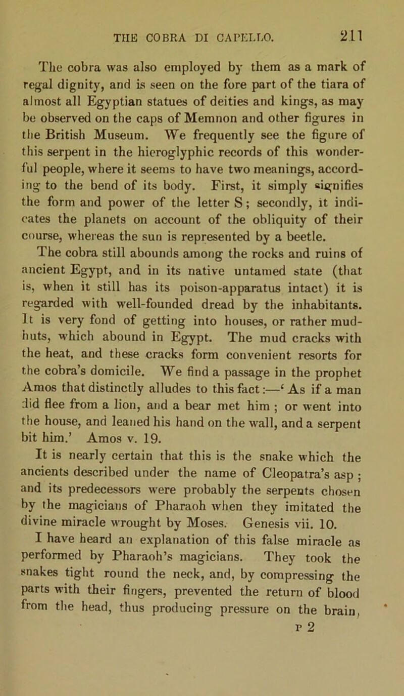 The cobra was also employed by them as a mark of regal dignity, and is seen on the fore part of the tiara of almost all Egyptian statues of deities and kings, as may be observed on the caps of Memnon and other figures in the British Museum. We frequently see the figure of this serpent in the hieroglyphic records of this wonder- ful people, where it seems to have two meanings, accord- ing to the bend of its body. First, it simply signifies the form and power of the letter S; secondly, it indi- cates the planets on account of the obliquity of their course, whereas the sun is represented by a beetle. The cobra still abounds among the rocks and ruins of ancient Egypt, and in its native untamed state (that is, when it still has its poison-apparatus intact) it is regarded with well-founded dread by the inhabitants. It is very fond of getting into houses, or rather mud- huts, which abound in Egypt. The mud cracks with the heat, and these cracks form convenient resorts for the cobra’s domicile. We find a passage in the prophet Amos that distinctly alludes to this fact:—‘As if a man did flee from a lion, and a bear met him ; or went into the house, and leaned his hand on the wall, and a serpent bit him.’ Amos v. 19. It is nearly certain that this is the snake which the ancients described under the name of Cleopatra’s asp ; and its predecessors were probably the serpents chosen by the magicians of Pharaoh when they imitated the divine miracle wrought by Moses. Genesis vii. 10. I have heard an explanation of this false miracle as performed by Pharaoh’s magicians. They took the snakes tight round the neck, and, by compressing the parts with their fingers, prevented the return of blood from the head, thus producing pressure on the brain, r 2