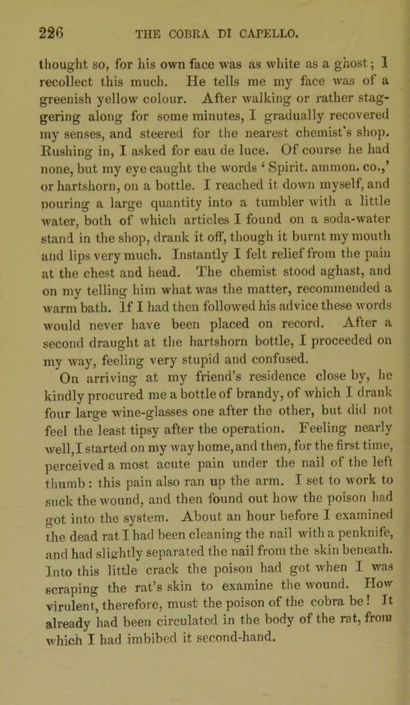 thought so, for his own face was as white as a ghost; 1 recollect this much. He tells me my face was of a greenish yellow colour. After walking or rather stag- gering along for some minutes, I gradually recovered my senses, and steered for the nearest chemist’s shop. Rushing in, I asked for eau de luce. Of course he had none, but my eye caught the words ‘ Spirit, ammon. co.,’ or hartshorn, on a bottle. I reached it down myself, and pouring a large quantity into a tumbler with a little water, both of which articles I found on a soda-water stand in the shop, drank it off, though it burnt my mouth and lips very much. Instantly I felt relief from the pain at the chest and head. The chemist stood aghast, and on my telling him what was the matter, recommended a warm bath. If I had then followed his advice these words would never have been placed on record. After a second draught at the hartshorn bottle, I proceeded on my way, feeling very stupid and confused. On arriving at my friend’s residence close by, he kindly procured me a bottle of brandy, of which I drank four large wine-glasses one after the other, but did not feel the least tipsy after the operation. Feeling nearly well,I started on my way home, and then, for the first time, perceived a most acute pain under the nail of the left thumb: this pain also ran up the arm. I set to work to suck the wound, and then found out how the poison had o*ot into the system. About an hour before I examined the dead rat I had been cleaning the nail with a penknife, and had slightly separated the nail from the skin beneath. Into this little crack the poison had got when I was scraping the rat’s skin to examine the wound. IIow virulent, therefore, must the poison of the cobra be! It already had been circulated in the body of the rat, from w hich I had imbibed it second-hand.
