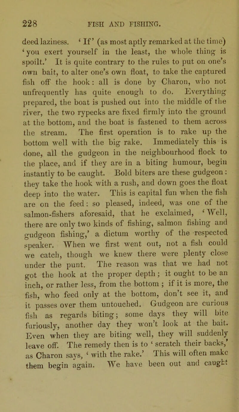 deed laziness. ‘ If’ (as most aptly remarked at the time) ‘you exert yourself in the least, the whole thing is spoilt.’ It is quite contrary to the rules to put on one’s own bait, to alter one’s own float, to take the captured fish off the hook: all is done by Charon, who not unfrequently has quite enough to do. Everything prepared, the boat is pushed out into the middle of the river, the two rypecks are fixed firmly into the ground at the bottom, and the boat is fastened to them across the stream. The first operation is to rake up the bottom well with the big rake. Immediately this is done, all the gudgeon in the neighbourhood flock to the place, and if they are in a biting humour, begin instantly to be caught. Bold biters are these gudgeon: they take the hook with a rush, and down goes the float deep into the water. This is capital fun when the fish are on the feed: so pleased, indeed, was one of the salmon-fishers aforesaid, that he exclaimed, ‘Well, there are only two kinds of fishing, salmon fishing and gudgeon fishing,’ a dictum worthy of the respected speaker. AVhen we first went out, not a fish could we catch, though we knew there were plenty close under the punt. The reason was that we had not got the hook at the proper depth; it ought to be an inch, or rather less, from the bottom ; if it is more, the fish, who feed only at the bottom, don’t see it, and it passes over them untouched. Gudgeon are curious fish as regards biting; some days they will bite furiously, another day they won’t look at the bait. Even when they are biting well, they will suddenly leave off. The remedy then is to ‘ scratch their backs,’ as Charon says, ‘ with the rake.’ This will often make them begin again. We have been out and caught