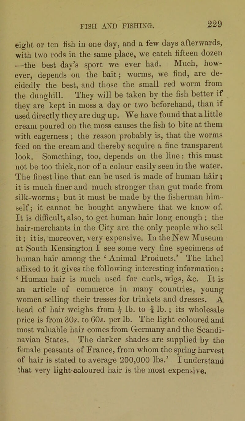 eight or ten fish in one day, and a few days afterwards, with two rods in the same place, we catch fifteen dozen —the best day’s sport we ever had. Much, how- ever, depends on the bait; worms, we find, are de- cidedly the best, and those the small red worm from the dunghill. They will be taken by the fish better if they are kept in moss a day or two beforehand, than if used directly they are dug up. We have found that a little cream poured on the moss causes the fish to bite at them with eagerness ; the reason probably is, that the worms feed on the cream and thereby acquire a fine transparent look. Something, too, depends on the line: this must not be too thick, nor of a colour easily seen in the water. The finest line that can be used is made of human hair; it is much finer and much stronger than gut made from silk-worms; but it must be made by the fisherman him- self ; it cannot be bought anywhere that we know of. It is difficult, also, to get human hair long enough ; the hair-merchants in the City are the only people who sell it; it is, moreover, very expensive. In the New Museum at South Kensington I see some very fine specimens ol human hair among the ‘ Animal Products.’ The label affixed to it gives the following interesting information : ‘ Human hair is much used for curls, wigs, &c. It is an article of commerce in many countries, young women selling their tresses for trinkets and dresses. A head of hair weighs from i lb. to i lb.; its wholesale price is from 305. to 60s. per lb. The light coloured and most valuable hair comes from Germany and the Scandi- navian States. The darker shades are supplied by the female peasants of France, from whom the spring harvest of hair is stated to average 200,000 lbs.’ I understand that very light-coloured hair is the most expensive.