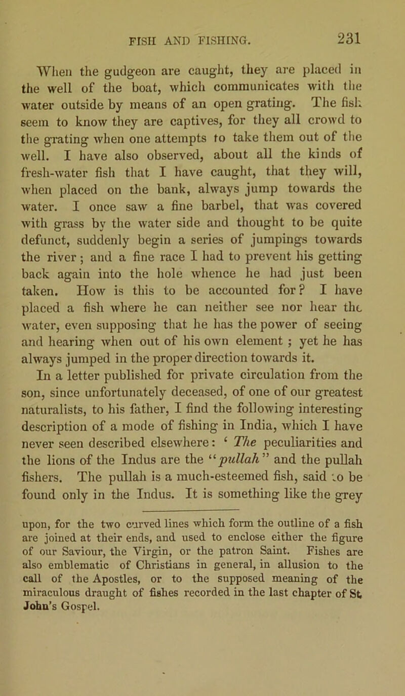 When the gudgeon are caught, they are placed in the well of the boat, which communicates with the water outside by means of an open grating. The fish, seem to know they are captives, for they all crowd to tlie grating when one attempts to take them out of the well. I have also observed, about all the kinds of fresh-water fish that I have caught, that they will, when placed on the bank, always jump towards the water. I once saw a fine barbel, that was covered with grass by the water side and thought to be quite defunct, suddenly begin a series of jumpings towards the river; and a fine race I had to prevent his getting back again into the hole whence he had just been taken. How is this to be accounted for? I have placed a fish where he can neither see nor hear the water, even supposing that he has the power of seeing and hearing when out of his own element ; yet he has always jumped in the proper direction towards it. In a letter published for private circulation from the son, since unfortunately deceased, of one of our greatest naturalists, to his father, I find the following interesting description of a mode of fishing in India, which I have never seen described elsewhere: ‘ The peculiarities and the lions of the Indus are the “pullah” and the pullah fishers. The pullah is a much-esteemed fish, said ;o be found only in the Indus. It is something like the grey upon, for the two curved lines which form the outline of a fish are joined at their ends, and used to enclose either the figure of our Saviour, the Virgin, or the patron Saint. Fishes are also emblematic of Christians in general, in allusion to the call of the Apostles, or to the supposed meaning of the miraculous draught of fishes recorded in the last chapter of St John’s Gospel.