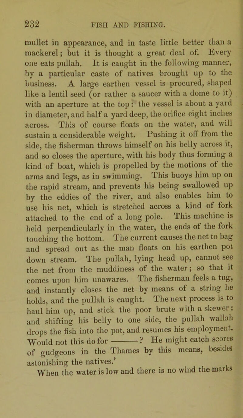 mullet in appearance, and in taste little better than a mackerel; but it is thought a great deal of. Every one eats pidlah. It is caught in the following manner, by a particular caste of natives brought up to the business. A large earthen vessel is procured, shaped like a lentil seed (or rather a saucer with a dome to it) with an aperture at the top: the vessel is about a yard in diameter, and half a yard deep, the orifice eight inches across. This of course floats on the water, and will sustain a considerable weight. Pushing it off from the side, the fisherman throws himself on his belly across it, and so closes the aperture, with his body thus forming a kind of boat, which is propelled by the motions of the arms and legs, as in swimming. This buoys him up on the rapid stream, and prevents his being swallowed up by the eddies of the river, and also enables him to use his net, which is stretched across a kind of fork attached to the end of a long pole. This machine is held perpendicularly in the water, the ends of the fork touching the bottom. The current causes the net to bag and spread out as the man floats on his earthen pot down stream. The pullah, lying head up, cannot see the net from the muddiness of the water; so that it comes upon him unawares. The fisherman feels a tug, and instantly closes the net by means of a string he holds, and the pullah is caught. The next process is to haul him up, and stick the poor brute with a skewer; and shifting his belly to one side, the pullah wallah drops the fish into the pot, and resumes his employment. Would not this do for ? He might catch scores of gudgeons in the Thames by this means, besides astonishing the natives.’ When the water is low and there is no wind the marks