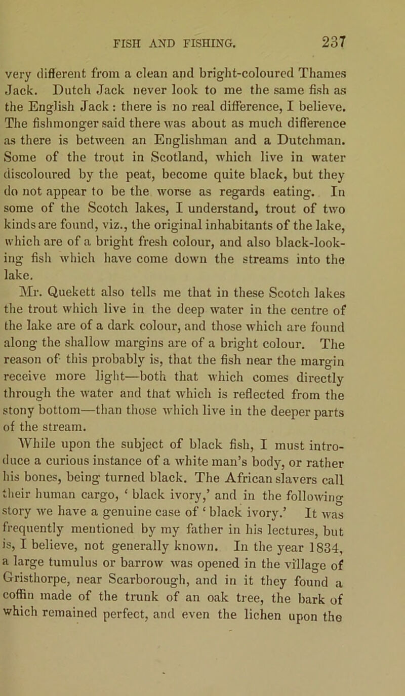 very different from a clean and bright-coloured Thames Jack. Dutch Jack never look to me the same fish as the English Jack: there is no real difference, I believe. The fishmonger said there was about as much difference as there is between an Englishman and a Dutchman. Some of the trout in Scotland, which live in water discoloured by the peat, become quite black, but they do not appear to be the worse as regards eating. In some of the Scotch lakes, I understand, trout of two kinds are found, viz., the original inhabitants of the lake, which are of a bright fresh colour, and also black-look- ing fish which have come down the streams into the lake. Mr. Quekett also tells me that in these Scotch lakes the trout which live in the deep water in the centre of the lake are of a dark colour, and those which are found along the shallow margins are of a bright colour. The reason of this probably is, that the fish near the margin receive more light—both that which comes directly through the water and that which is reflected from the stony bottom—than those which live in the deeper parts of the stream. While upon the subject of black fish, I must intro- duce a curious instance of a white man’s body, or rather his bones, being turned black. The African slavers call their human cargo, ‘ black ivory,’ and in the following story we have a genuine case of ‘ black ivory.’ It was frequently mentioned by my father in his lectures, but is, I believe, not generally known. In the year 1834, a large tumulus or barrow was opened in the village of Gristhorpe, near Scarborough, and in it they found a coffin made of the trunk of an oak tree, the bark of which remained perfect, and even the lichen upon the
