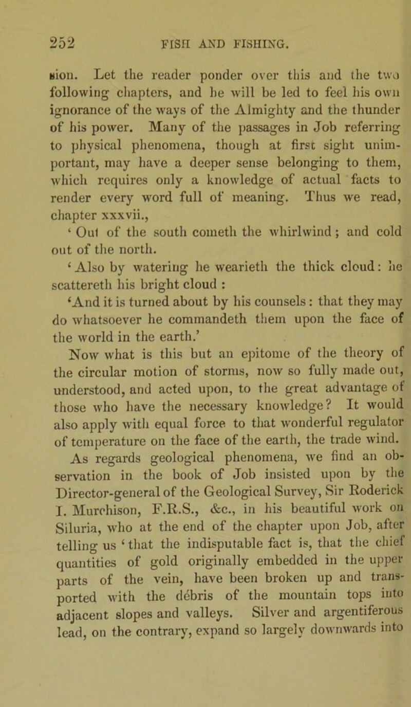 nidi. Let the reader ponder over this and the two following chapters, and he will be led to feel his own ignorance of the ways of the Almighty and the thunder of his power. Many of the passages in Job referring to physical phenomena, though at first sight unim- portant, may have a deeper sense belonging to them, which requires only a knowledge of actual facts to render every word full of meaning. Thus we read, chapter xxxvii., ‘ Out of the south cometh the whirlwind; and cold out of the north. ‘ Also by watering he wearieth the thick cloud: he scattereth his bright cloud : ‘And it is turned about by his counsels: that they may do whatsoever he commandeth them upon the face of the world in the earth.’ Now what is this but an epitome of the theory of the circular motion of storms, now so fully made out, understood, and acted upon, to the great advantage of those who have the necessary knowledge? It would also apply with equal force to that wonderful regulator of temperature on the face of the earth, the trade wind. As regards geological phenomena, we find an ob- servation in the book of Job insisted upon by the Director-general of the Geological Survey, Sir Roderick I. Murchison, F.R.S., &c., in his beautiful work on Siluria, who at the end of the chapter upon Job, after telling us ‘ that the indisputable fact is, that the chief quantities of gold originally embedded in the upper parts of the vein, have been broken up and trans- ported with the debris of the mountain tops into adjacent slopes and valleys. Silver and argentiferous lead, on the contrary, expand so largely downwards into