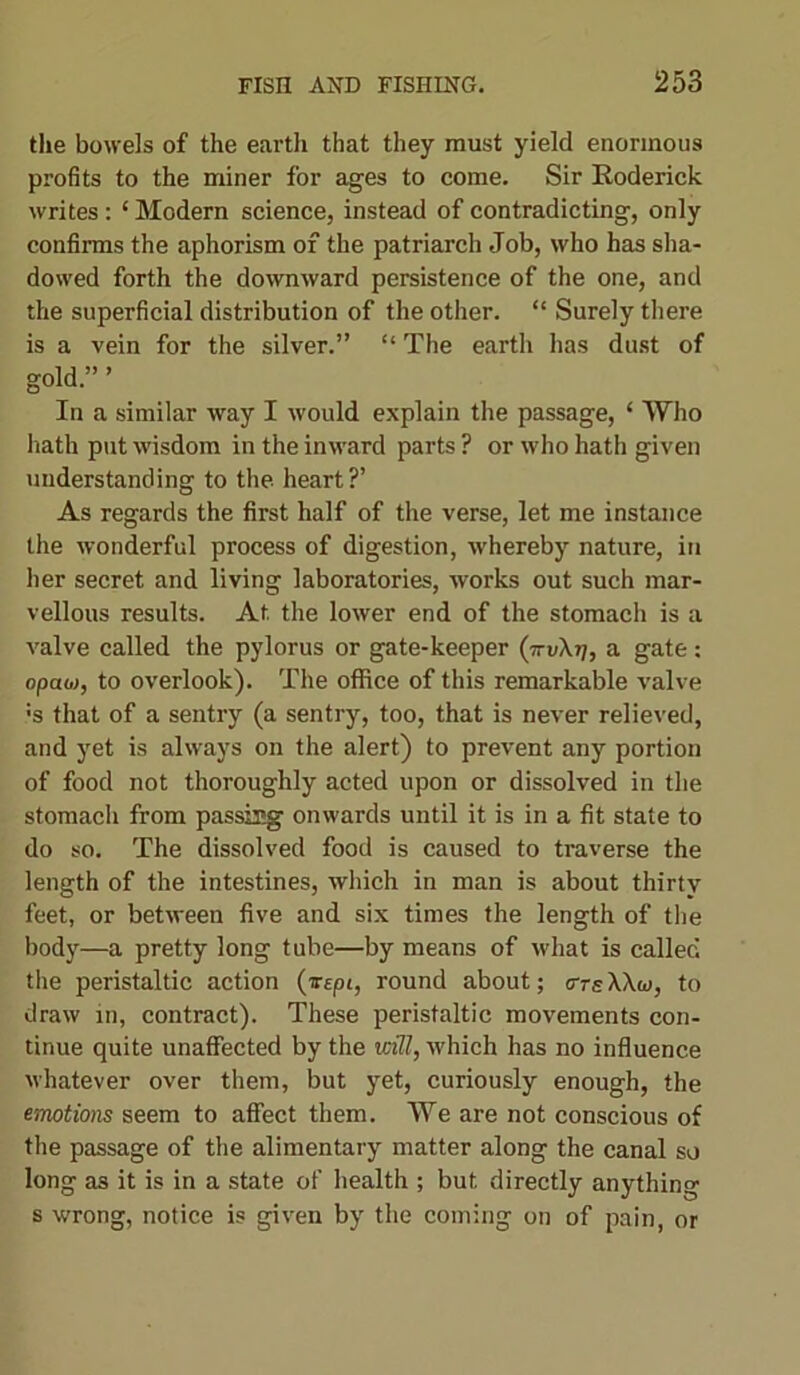 the bowels of the earth that they must yield enormous profits to the miner for ages to come. Sir Roderick writes: ‘ Modern science, instead of contradicting, only confirms the aphorism of the patriarch Job, who has sha- dowed forth the downward persistence of the one, and the superficial distribution of the other. “ Surely there is a vein for the silver.” “ The earth has dust of gold.” ’ In a similar way I would explain the passage, ‘ Who hath put wisdom in the inward parts ? or who hath given understanding to the heart?’ As regards the first half of the verse, let me instance the wonderful process of digestion, whereby nature, in her secret and living laboratories, works out such mar- vellous results. At the lower end of the stomach is a valve called the pylorus or gate-keeper (ttvXtj, a gate: opao>, to overlook). The office of this remarkable valve :s that of a sentry (a sentry, too, that is never relieved, and yet is always on the alert) to prevent any portion of food not thoroughly acted upon or dissolved in the stomach from passing onwards until it is in a fit state to do so. The dissolved food is caused to traverse the length of the intestines, which in man is about thirty feet, or between five and six times the length of the body—a pretty long tube—by means of what is called the peristaltic action (irepi, round about; <tte\\u>, to draw in, contract). These peristaltic movements con- tinue quite unaffected by the will, which has no influence whatever over them, but yet, curiously enough, the emotions seem to affect them. We are not conscious of the passage of the alimentary matter along the canal so long as it is in a state of health ; but directly anything s wrong, notice is given by the coming on of pain, or