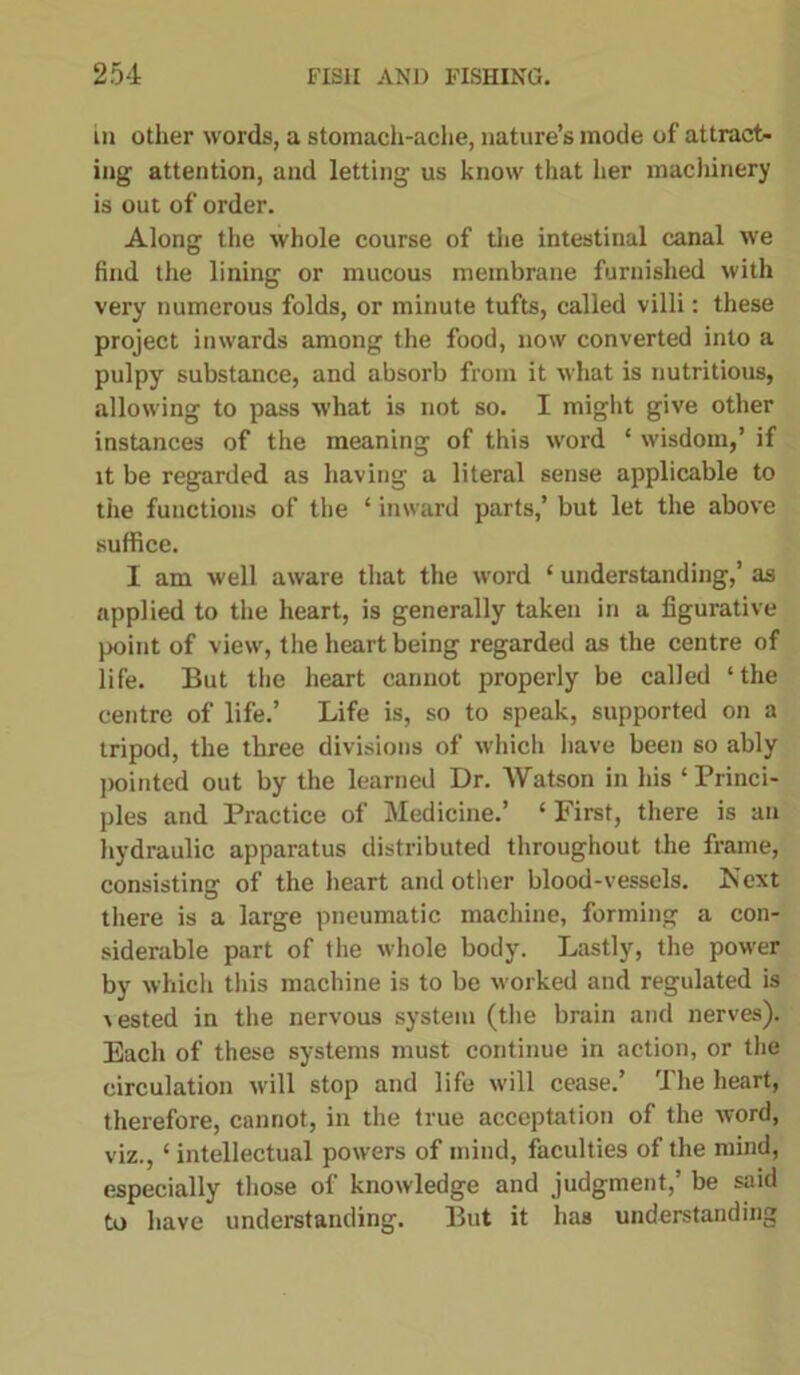 in other words, a stomach-ache, nature’s mode of attract- ing attention, and letting us know that her machinery is out of order. Along the whole course of the intestinal canal we find the lining or mucous membrane furnished with very numerous folds, or minute tufts, called villi: these project inwards among the food, now converted into a pulpy substance, and absorb from it what is nutritious, allowing to pass what is not so. I might give other instances of the meaning of this word ‘ wisdom,’ if it be regarded as having a literal sense applicable to the functions of the ‘ inward parts,’ but let the above suffice. I am well aware that the word ‘ understanding,’ as applied to the heart, is generally taken in a figurative point of view, the heart being regarded as the centre of life. But the heart cannot properly be called ‘the centre of life.’ Life is, so to speak, supported on a tripod, the three divisions of which have been so ably pointed out by the learned Dr. Watson in his ‘ Princi- ples and Practice of Medicine.’ ‘ First, there is an hydraulic apparatus distributed throughout the frame, consisting of the heart and other blood-vessels. Next there is a large pneumatic machine, forming a con- siderable part of the whole body. Lastly, the power by which this machine is to be worked and regulated is \ested in the nervous system (the brain and nerves). Each of these systems must continue in action, or the circulation will stop and life will cease.’ The heart, therefore, cannot, in the true acceptation of the word, viz., ‘ intellectual powers of mind, faculties of the mind, especially those of knowledge and judgment,’ be said to have understanding. But it has understanding