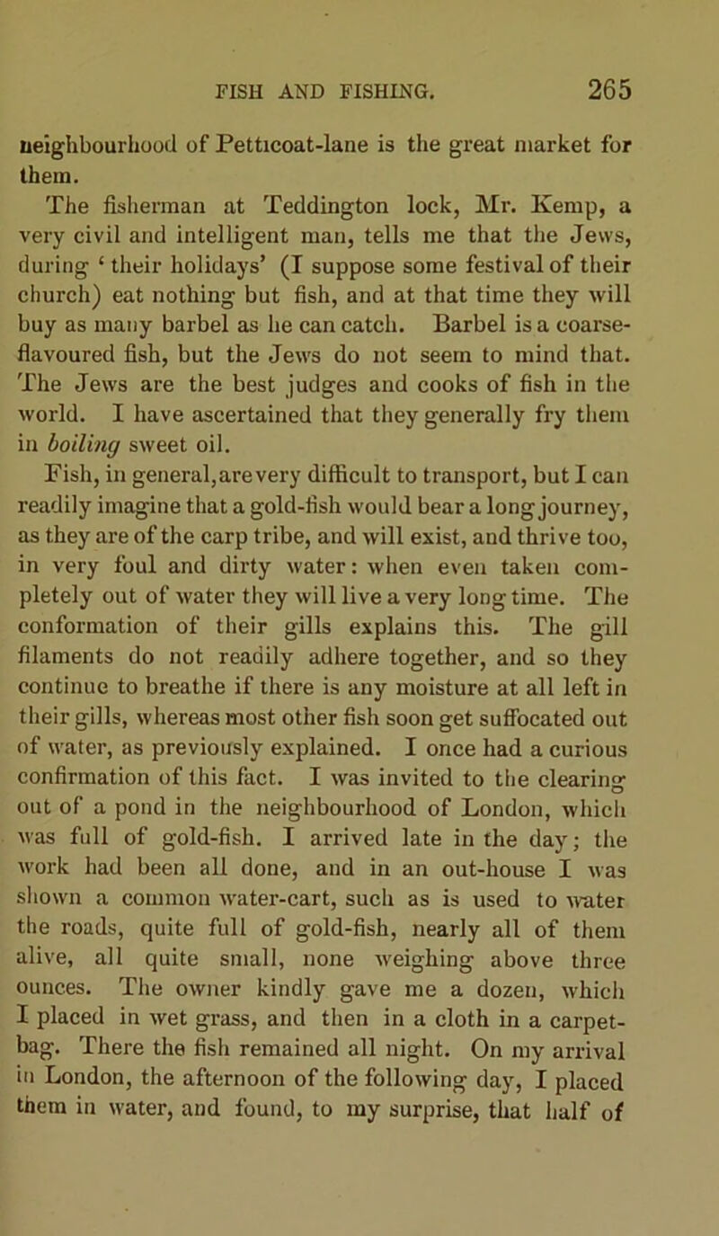 neighbourhood of Petticoat-lane is the great market for them. The fisherman at Teddington lock, Mr. Kemp, a very civil and intelligent man, tells me that the Jews, during ‘ their holidays’ (I suppose some festival of their church) eat nothing but fish, and at that time they will buy as many barbel as he can catch. Barbel is a coarse- flavoured fish, but the Jews do not seem to mind that. The Jews are the best judges and cooks of fish in the world. I have ascertained that they generally fry them in boiling sweet oil. Fish, in general, are very difficult to transport, but I can readily imagine that a gold-fish would bear a long journey, as they are of the carp tribe, and will exist, and thrive too, in very foul and dirty water: when even taken com- pletely out of water they will live a very long time. The conformation of their gills explains this. The gill filaments do not readily adhere together, and so they continue to breathe if there is any moisture at all left in their gills, whereas most other fish soon get suffocated out of water, as previously explained. I once had a curious confirmation of this fact. I was invited to the clearing: out of a pond in the neighbourhood of London, which was full of gold-fish. I arrived late in the day; the work had been all done, and in an out-house I was shown a common water-cart, such as is used to water the roads, quite full of gold-fish, nearly all of them alive, all quite small, none weighing above three ounces. The owner kindly gave me a dozen, which I placed in wet grass, and then in a cloth in a carpet- bag. There the fish remained all night. On my arrival in London, the afternoon of the following day, I placed them in water, and found, to my surprise, that half of