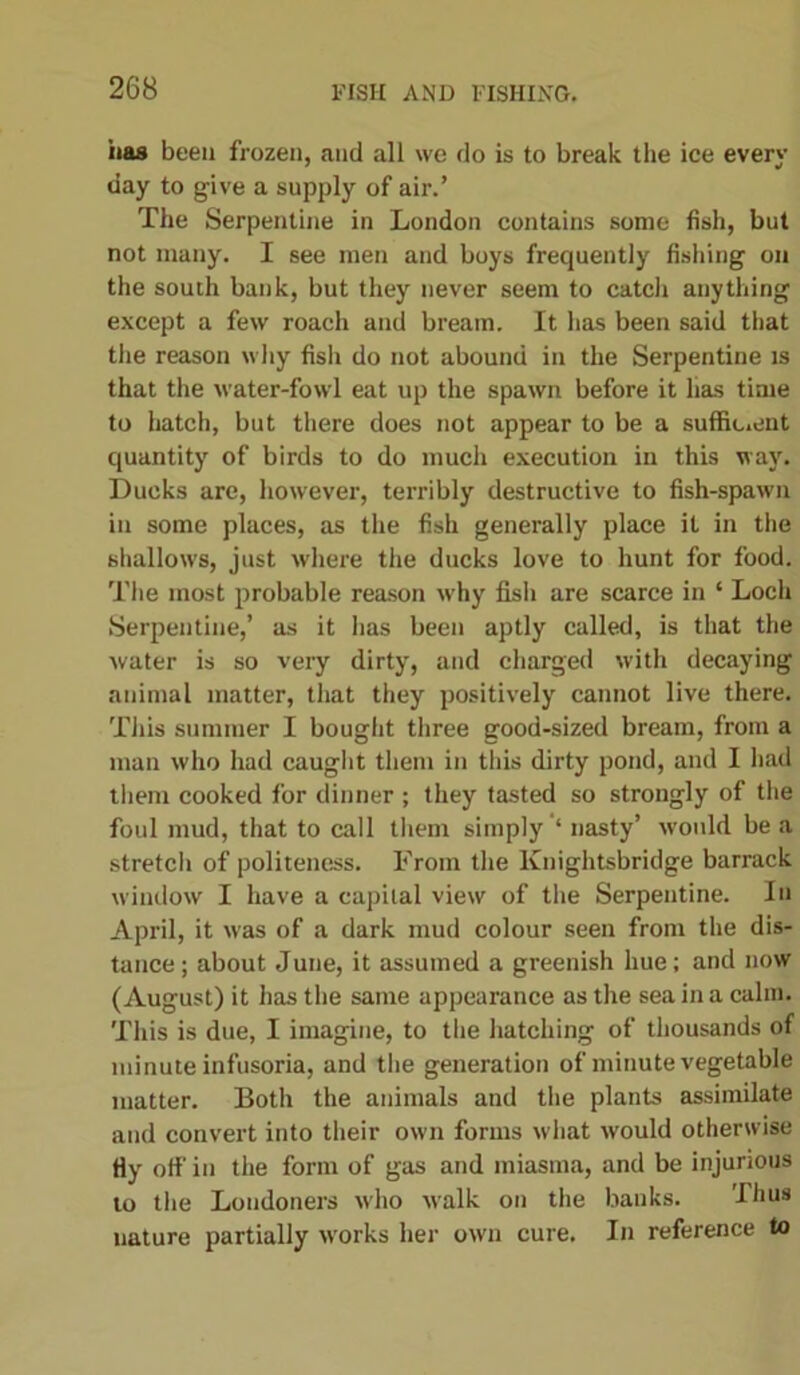 has been frozen, and all we do is to break the ice every day to give a supply of air.’ The Serpentine in London contains some fish, but not many. I see men and boys frequently fishing on the south bank, but they never seem to catcli anything except a few roach and bream. It has been said that the reason why fish do not abound in the Serpentine is that the water-fowl eat up the spawn before it has time to hatch, but there does not appear to be a sufficient quantity of birds to do much execution in this way. Ducks are, however, terribly destructive to fish-spawn in some places, as the fish generally place it in the shallows, just where the ducks love to hunt for food. The most probable reason why fish are scarce in * Loch Serpentine,’ as it lias been aptly called, is that the ■water is so very dirty, and charged with decaying animal matter, that they positively cannot live there. This summer I bought three good-sized bream, from a man who had caught them in this dirty pond, and I had them cooked for dinner ; they tasted so strongly of the foul mud, that to call them simply ‘ nasty’ would be a stretch of politeness. From the Knightsbridge barrack window I have a capital view of the Serpentine. In April, it was of a dark mud colour seen from the dis- tance; about June, it assumed a greenish hue; and now (August) it has the same appearance as the sea in a calm. This is due, I imagine, to the hatching of thousands of minute infusoria, and the generation of minute vegetable matter. Both the animals and the plants assimilate and convert into their own forms what would otherwise Hy off in the form of gas and miasma, and be injurious to the Londoners who walk on the banks. Thus nature partially works her own cure. In reference to