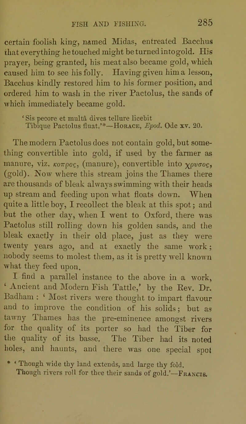 certain foolish king, named Midas, entreated Bacchus that everything hetouched might be turned intogold. Ilis prayer, being granted, his meat also became gold, which caused him to see his folly. Having given him a lesson, Bacchus kindly restored him to his former position, and ordered him to wash in the river Pactolus, the sands of which immediately became gold. * Sis pecore et multfl, dives tellure licebit Tibique Pactolus iluat.’*—Horace, Epod. Ode xv. 20. The modern Pactolus does not contain gold, but some- thing convertible into gold, if used by the farmer as manure, viz. Ko~por, (manure), convertible into -^nvrror, (gold). Now where this stream joins the Thames there are thousands of bleak always swimming with their heads up stream and feeding upon what floats down. When quite a little boy, I recollect the bleak at this spot; and but the other day, when I went to Oxford, there was Pactolus still rolling down his golden sands, and the bleak exactly in their old place, just as they were twenty years ago, and at exactly the same work; nobody seems to molest them, as it is pretty wrell known what they feed upon. I find a parallel instance to the above in a wwk, ‘ Ancient and Modern Fish Tattle,’ by the Rev. Dr. Badham : ‘ Most rivers were thought to impart flavour and to improve the condition of his solids; but as tawny Thames has the pre-eminence amongst rivers for the quality of its porter so had the Tiber for the quality of its basse. The Tiber had its noted holes, and haunts, and there was one special spot * ‘ Though wide thy land extends, and large thy fold. Though rivers roll for thee their sands of gold.’—Francis.