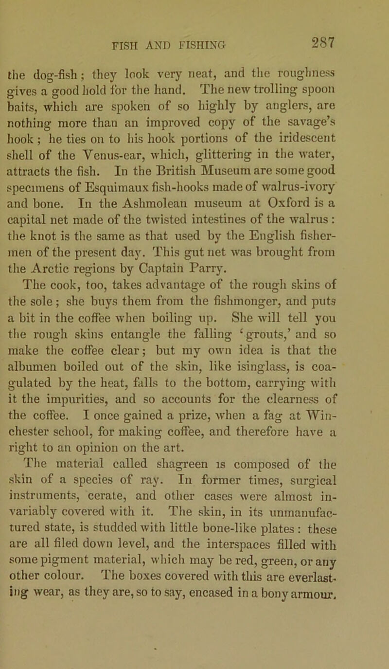 the dog-fish; they look very neat, and the roughness gives a good hold for the hand. The new trolling spoon baits, which are spoken of so highly by anglers, are nothing more than an improved copy of the savage’s hook; he ties on to his hook portions of the iridescent shell of the Yenus-ear, which, glittering in the water, attracts the fish. In the British Museum are some good specimens of Esquimaux fish-hooks made of walrus-ivory and bone. In the Ashmolean museum at Oxford is a capital net made of the twisted intestines of the walrus : the knot is the same as that used by the English fisher- men of the present day. This gut net was brought from the Arctic regions by Captain Parry. The cook, too, takes advantage of the rough skins of the sole ; she buys them from the fishmonger, and puts a bit in the coffee when boiling up. She will tell you the rough skins entangle the falling ‘ grouts,’ and so make the coffee clear; but my own idea is that the albumen boiled out of the skin, like isinglass, is coa- gulated by the heat, falls to the bottom, carrying with it the impurities, and so accounts for the clearness of the coffee. I once gained a prize, when a fag at Win- chester school, for making coffee, and therefore have a right to an opinion on the art. The material called shagreen is composed of the skin of a species of ray. In former times, surgical instruments, cerate, and other cases were almost in- variably covered with it. The skin, in its unmanufac- tured state, is studded with little bone-like plates : these are all filed down level, and the interspaces filled with some pigment material, which may be red, green, or any other colour. The boxes covered with this are everlast- ing wear, as they are, so to say, encased in a bony armour.