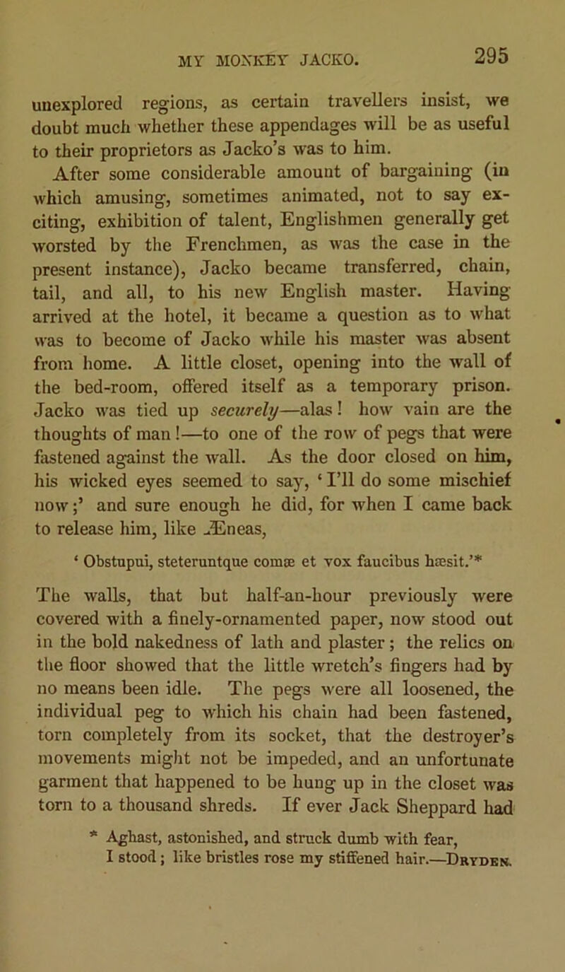unexplored regions, as certain travellers insist, we doubt much whether these appendages will be as useful to their proprietors as Jacko’s was to him. After some considerable amount of bargaining (in which amusing, sometimes animated, not to say ex- citing, exhibition of talent, Englishmen generally get worsted by the Frenchmen, as was the case in the present instance), Jacko became transferred, chain, tail, and all, to his new English master. Having arrived at the hotel, it became a question as to what was to become of Jacko while his master was absent from home. A little closet, opening into the wall of the bed-room, offered itself as a temporary prison. Jacko was tied up securely—alas! how vain are the thoughts of man!—to one of the row of pegs that were fastened against the wall. As the door closed on him, his wicked eyes seemed to say, ‘ I’ll do some mischief nowand sure enough he did, for when I came back to release him, like -Eneas, ‘ Obstupui, steteruntque com* et vox faucibus htcsit.’* The walls, that but half-an-hour previously were covered with a finely-ornamented paper, now stood out in the bold nakedness of lath and plaster; the relics on the floor showed that the little wretch’s fingers had by no means been idle. The pegs were all loosened, the individual peg to which his chain had been fastened, torn completely from its socket, that the destroyer’s movements might not be impeded, and an unfortunate garment that happened to be hung up in the closet was torn to a thousand shreds. If ever Jack Sheppard had * Aghast, astonished, and struck dumb with fear, I stood; like bristles rose my stiffened hair.—Drydkn.