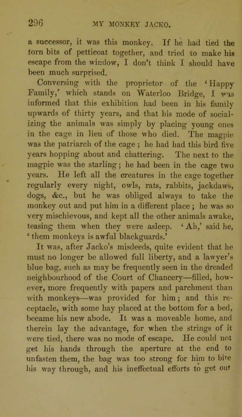 a successor, it was this monkey. If lie had tied the torn bits of petticoat together, and tried to make liis escape from the window, I don’t think I should have been much surprised. Conversing with the proprietor of the ‘ Happy Family,’ which stands on Waterloo Bridge, I was informed that this exhibition had been in his family upwards of thirty years, and that his mode of social- izing the animals was simply by placing young ones in the cage in lieu of those who died. The magpie was the patriarch of the cage ; he had had this bird five years hopping about and chattering. The next to the magpie was the starling; he had been in the cage two years. He left all the creatures in the cage together regularly every night, owls, rats, rabbits, jackdaws, dogs, &c., but he was obliged always to take the monkey out and put him in a different place; he was so very mischievous, and kept all the other animals awake, teasing them when they were asleep. ‘Ah,’ said he, ‘ them monkeys is awful blackguards.’ It was, after Jacko’s misdeeds, quite evident that he must no longer be allowed full liberty, and a lawyer’s blue bag, such as may be frequently seen in the dreaded neighbourhood of the Court of Chancery—filled, how- ever, more frequently with papers and parchment than with monkeys—was provided for him; and this re- ceptacle, with some hay placed at the bottom for a bed, became his new abode. It was a moveable home, and therein lay the advantage, for when the strings of it were tied, there was no mode of escape. He could not get his hands through the aperture at the end to unfasten them, the bag was too strong for him to bite his way through, and his ineffectual efforts to get out