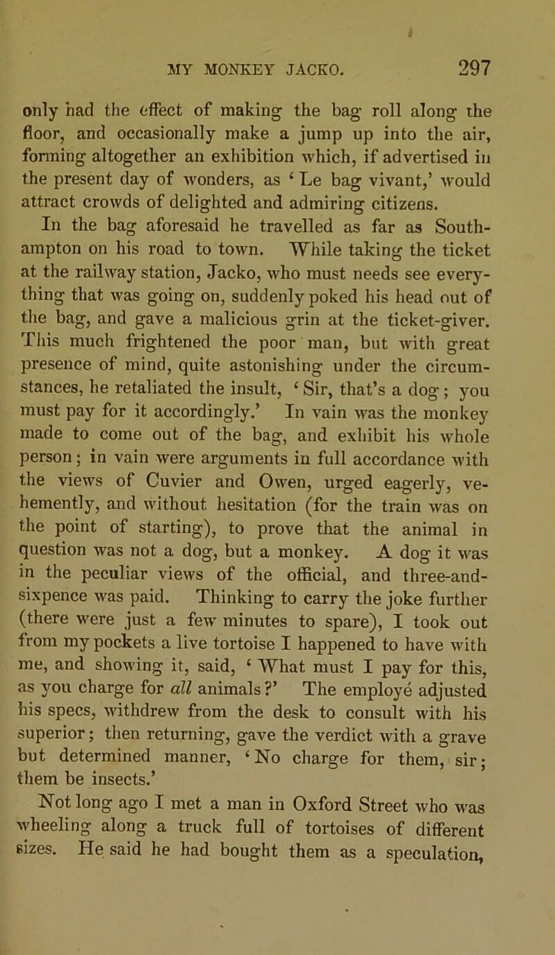 only had the effect of making the bag roll along the floor, and occasionally make a jump up into the air, forming altogether an exhibition which, if advertised in the present day of wonders, as 4 Le bag vivant,’ would attract crowds of delighted and admiring citizens. In the bag aforesaid he travelled as far as South- ampton on his road to town. While taking the ticket at the railway station, Jacko, who must needs see every- thing that was going on, suddenly poked his head out of the bag, and gave a malicious grin at the ticket-giver. This much frightened the poor man, but with great presence of mind, quite astonishing under the circum- stances, he retaliated the insult, 4 Sir, that’s a dog; you must pay for it accordingly.’ In vain was the monkey made to come out of the bag, and exhibit his whole person; in vain were arguments in full accordance with the views of Cuvier and Owen, urged eagerly, ve- hemently, and without hesitation (for the train was on the point of starting), to prove that the animal in question was not a dog, but a monkey. A dog it was in the peculiar views of the official, and three-and- sixpence was paid. Thinking to carry the joke further (there were just a few minutes to spare), I took out irom my pockets a live tortoise I happened to have with me, and showing it, said, 4 What must I pay for this, as you charge for all animals ?’ The employe adjusted his specs, withdrew from the desk to consult with his superior; then returning, gave the verdict with a grave but determined manner, 4 No charge for them, sir; them be insects.’ Not long ago I met a man in Oxford Street who was wheeling along a truck full of tortoises of different sizes. He said he had bought them as a speculation,