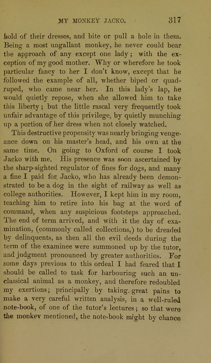 Isold of their dresses, and bite or pull a hole in them. Being a most ungallant monkey, he never could bear the approach of any except one lady; with the ex- ception of my good mother. Why or wherefore he took particular fancy to her I don’t know, except that he followed the example of all, whether biped or quad- ruped, who came near her. In this lady’s lap, he would quietly repose, when she allowed him to take this liberty; but the little rascal very frequently took unfair advantage of this privilege, by quietly munching up a portion of her dress when not closely watched. This destructive propensity was nearly bringing venge- ance down on his master’s head, and his own at the same time. On going to Oxford of course I took Jacko with me. His presence was soon ascertained by the sharp-sighted regulator of fines for dogs, and many a fine I paid for. Jacko, who has already been demon- strated to be a dog in the sight of railway as well as college authorities. However, I kept him in my room, teaching him to retire into his bag at the word of command, when any suspicious footsteps approached. The end of term arrived, and with it the day of exa- mination, (commonly called collections,) to be dreaded by delinquents, as then all the evil deeds during the term of the examinee were summoned up by the tutor, and judgment pronounced by greater authorities. For some days previous to this ordeal I had feared that I should be called to task for harbouring such an un- classical animal as a monkey, and therefore redoubled my exertions; principally by taking..great pains to make a very careful written analysis, in a well-ruled note-book, of one of the tutor’s lectures; so that were the monkev mentioned, the note-book might by chance