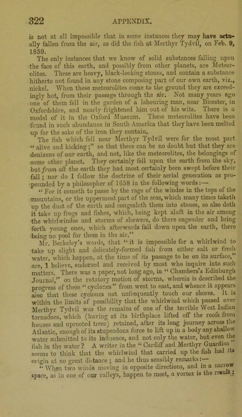 is not at all impossible that in some instances they may have actu- ally fallen from the air, as did the iish at Merthyr Tydvil, on Feb. 9, 1859. The only instances that we know of solid substances falling upon the face of this earth, and possibly from other planets, are Meteor- olitcs. These are heavy, black-looking stones, and contain a substance hitherto not found in any stone composing part of our own earth, viz., nickel. When these meteorolites come to the ground they are exceed- ingly hot, from their passage through the air. Not many years ago one of them fell in the garden of a labouring man, near Bicester, in Oxfordshire, and nearly frightened liim out of his wits. There is a model of it in the Oxford Museum. These meteorolites have been feund in such abundance in South America that they have been melted up for the sake of the iron they contain. The fish which fell near Merthyr Tydvil were for the most part “ alive and kickingso that there can be no doubt but that they are denizens of our earth, and not, like the meteorolites, the belongings of some other planet. They certainly fell upon the earth from the sky, but from off the earth they had most certainly been swept before their fall; nor do I follow the doctrine of their aerial generation as pro- pounded by a philosopher of 1658 in the following words:— “ For it cometh to passe by the rage of the windes in the tops of the mountains, or the uppermost part of the seas, which many times taketh up the dust of the earth and congealeth them into stones, so also doth it take up frogs and fishes, which, being kept aloft in the air among the whirl windes and storms of shewers, do there engender and bring forth youug ones, which afterwards fall down upon the earth, there being no pool for them in the air.” Mr. Berkeley’s words, that “ it is impossible for a whirlwind to take up slight and delicately-formed fish from either salt or fresh water, which happen, at the time of its passage to be on its surface, are, 1 believe, endorsed and received by most who inquire into sucli matters. There was a paper, not long ago, in “ Chambers's Edinburgh Journal,” on the rotatory motion of storms, wherein is described the progress of these “ cyclones” from west to east, and whence it appears aiso° that these cyclones not unfrcquently touch our shores. It is within the limits of possibility that the whirlwind which passed oyer Merthyr Tydvil w;ts the remains of one of the terrible West Indian tornadoes, which (having at its birthplace lifted off the roofs from houses and uprooted trees) retained, after its long journey across the Atlantic, enough of its stupendous force to lift up in a body any shallow water submitted to its inlluence, and not only the water, but even the fish in the water ? A writer in the “ Cardiff and Merthyr Guardian seems to think that the whirlwind that canned up the fish had its or igin at no great dbtance ; and he thus sensibly remarks: “ When two winds moving in opposite directions, and in a narrow space, as in one of our valleys, happen to meet, a vortex is tho result :