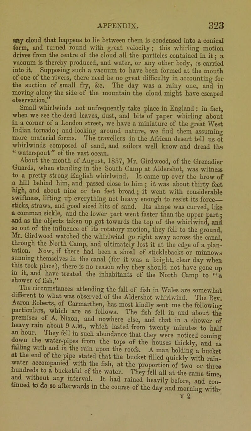 any cloud that happens to lie between them is condensed into a conical torm, mid turned round with great velocity; this whirling motion drives from the centre of the cloud all the particles contained in it; a vacuum is thereby produced, and water, or any other body, is earned into it. Supposing such a vacuum to have been formed at the mouth of one of the rivers, there need be no great difficulty in accounting for the suction of small fry, &c. The day was a rainy one, and in moving along the side of the mountain tie cloud might have escaped observation.” Small whirlwinds not unfrequently take place in England : in fact, when we see the dead leaves, dust, and bits of paper whirling about in a corner of a London street, we have a miniature of the great West Indian tornado; and looking around nature, we find them assuming more material forms. The travellers in the African desert tell us ot whirlwinds composed of sand, and sailors well know and dread the ‘‘ waterspout ” of the vast ocean. About the month of August, 1857, Sir. Girdwood, of the Grenadier Guards, when standing in the South Camp at Aldershot, was witness to a pretty strong English whirlwind. It came up over the brow of a_ hill behind him, and passed close to him ; it was about thirty feet high, and about nine or ten feet broad; it went with considerable swiftness, lifting up everything not heavy enough to resist its force— sticks, straws, and good sized bits of sand. Its shape was curved, like a comman sickle, and the lower part went faster than the upper part; and as the objects taken up got towards the top of the whirlwind, and so out of the influence of its rotatory motion, they fell to the ground. Mr. Girdwood watched the whirlwind go right away across the canal, through the North Camp, and ultimately lost it at the edge of a plan- tation. Now, if there had been a shoal of sticklebacks or minnows sunning themselves in the canal (for it was a bright, clear day when this took place), there is no reason why they should not have gone up in it, and have treated the inhabitants of the North Camp to “a shower cf fish.” , The circumstances attending the fall of fish in Wales are somewhat different to what was observed of the Aldershot whirlwind. The Key. Aaron Roberts, of Carmarthen, has most kindly sent me the following particulars, which are as follows. The fish fell in and about the premises of A. Nixon, and nowhere else, and that in a shower of heavy rain about 9 A.M., which lasted from twenty minutes to half an hour. They fell in such abundance that they were noticed comino- down the water-pipes from the tops of the houses thickly, and at falling with and in the rain upon the roofs. A man holding a bucket at the end of the pipe stated that the bucket filled quickly with rain- water accompanied with the fish, at the proportion of two or three hundreds to a bucketful of the water. They fell all at the same time and without any interval. It had rained heavily before, and con- tinued to <V> so afterwards in the course of the day and morning with- Y 2