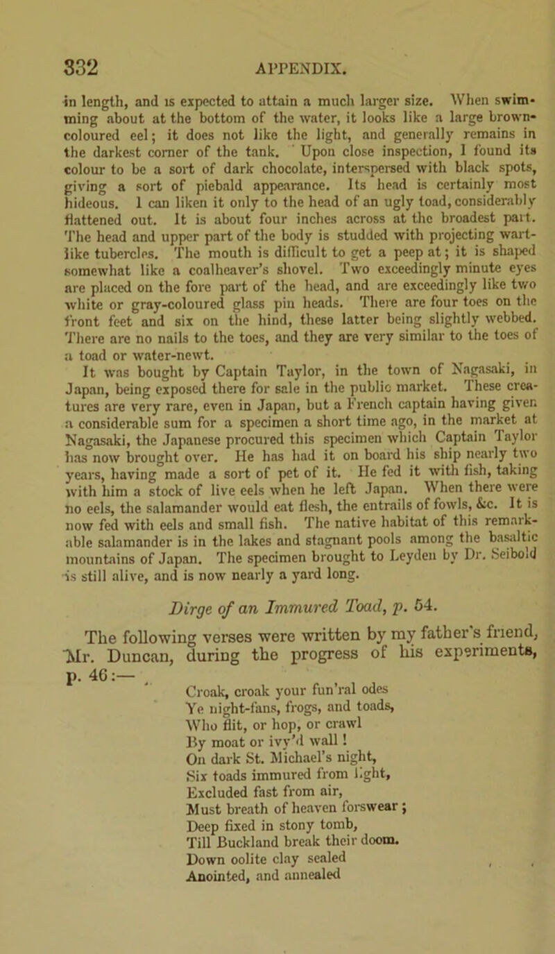 in length, and is expected to attain a ranch larger size. When swim- ming about at the bottom of the water, it looks like a large brown* coloured eel; it does not like the light, and generally remains in the darkest comer of the tank. Upon close inspection, 1 found its colour to be a sort of dark chocolate, interspersed with black spots, giving a sort of piebald appearance. Its head is certainly most hideous. 1 can liken it only to the head of an ugly toad, considerably flattened out. It is about four inches across at the broadest part. The head and upper part of the body is studded with projecting wart- like tubercles. The mouth is difficult to get a peep at; it is shaped somewhat like a coalheaver’s shovel. Two exceedingly minute eyes are placed on the fore part of the head, and are exceedingly like two white or gray-coloured glass pin heads. There are four toes on the front feet and six on the hind, these latter being slightly webbed. There arc no nails to the toes, and they are very similar to the toes of a toad or water-newt. It was bought by Captain Taylor, in the town of Nagasaki, in Japan, being exposed there for sale in the public market. These crea- tures are very rare, even in Japan, but a French captain having given a considerable sum for a specimen a short time ago, in the market at Nagasaki, the Japanese procured this specimen which Captain Taylor has now brought over. He has had it on board his ship nearly two years, having made a sort of pet of it. He fed it with fish, taking with him a stock of live eels when he left Japan. When there were no eels, the salamander would eat flesh, the entrails of fowls, &c. It is now fed with eels and small fish. The native habitat of this remark- able salamander is in the lakes and stagnant pools among the basaltic mountains of Japan. The specimen brought to Leyden by Dr. Seibo.d -is still alive, and is now nearly a yard long. jDirge of an Immured Toad, p. 54. The following verses were written by my father s friend, Tvlr. Duncan, during the progress of his experiments, p. 4G:— Croak, croak your fun’ral odes Ye night-fans, frogs, and toads, Who flit, or hop, or crawl By moat or ivy’d wall! On dark St. Michael’s night, Six toads immured from light, Excluded fast from air, Must breath of heaven forswear; Deep fixed in stony tomb, Till Buckland break their doom. Down oolite clay sealed Anointed, and annealed
