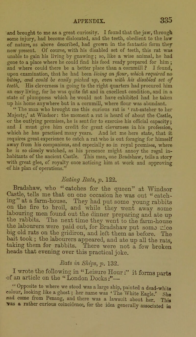 and brought to me as a great curiosity. I found that the jaw, through some injury, had become dislocated, and the teeth, obedient to the law of nature, as above described, had grown in the fantastic form they now present. Of corn'se, with his disabled set of teeth, this rat was unable to gain his living by gnawing; so, like a wise animal, he had gone to a place where he could find his food ready prepared for him; and where could there be a better place than a commill ? I found, upon examination, that he had been living on flour, which required no biting, and could be easily picked up, even with his disabled set of teeth. His cleverness in going to the right quarters had procured him an easy living, for he was quite fat and in excellent condition, and in a state of plumpness which he would not have exhibited had he taken up his home anywhere but in a commill, where flour was abundant. “ The man who brought me this curious rat is * rat-catcher to her Majesty,’ at Wiudsor: the moment a rat is heard of about the Castle, or the outlying premises, he is sent for to exercise his official capacity; and I must give him credit for great cleverness in his profession, which he has practised many years. And let me here state, that it requires great experience to catch a rat who is out foraging for himself away from his companions, and especially so in royal premises, where he is so closely watched, as his presence might annoy the regal in- habitants of the ancient Castle. This man, one Bradshaw, tells a story with great glee, of royalty once noticing him at work and approving of his plan of operations.” Eating Rats, p. 122. Bradshaw, who “ catches for the queen” at Windsor Castle, tells me that on one occasion he was out “ catch- ing ” at a farm-house. They had put some young rabbits on the fire to broil, and while they went away some labouring men found out the dinner preparing and ate up the rabbits. The next time they went to the farm-house the labourers were paid out, for Bradshaw put some iiice big old rats on the gridiron, and left them as before. The bait took ; the labourers appeared, and ate up all the rats, taking them for rabbits. There were not a few broken heads that evening over this practical joke. Rats in Ships, p. 132. I wrote the following in “ Leisure Hourit forms parts of an article on the “ London Docks— “ Opposite to where we stood was a large ship, painted a dead-white colour, looking like a ghost; her name was ‘ The White Eagle.’ She nad come from Penang, and there was a lawsuit about her. This vas a rather curious coincidence, for the idea generally associated in