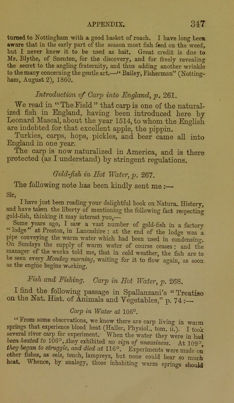 turned to Nottingham with a good basket of roach. I have long teen aware that in the early part of the season most fish feed on the weed, but I never knew it to be used as bait. Great credit is due to Mr. Blythe, of Snenton, for the discovery, and for freely revealing the secret to the angling fraternity, and thus adding another wrinkle to the many concerning the gentle art.—“ Bailey, Fisherman” (Notting- ham, August 2), 1860. Introduction of Carp into England, p. 261. We read in “The Field” that carp is one of the natural- ized fish in England, having been introduced here by Leonard Mascal, about the year 1514, to whom the English are indebted for that excellent apple, the pippin. Turkies, carps, hops, pickles, and beer came all into England in one year. The carp is now naturalized in America, and is there protected (as I understand) by stringent regulations. Gold-fish in Hot Water, p. 267. The following note has been kindly sent me:— Sir, I have just been reading your delightful book on Natura. History, and have taken the liberty of mentioning the following fact respecting gold-fish, thinking it may interest you,— Some years ago, I saw a vast number of gold-fish in a factory “ lodge” at Preston, in Lancashire : at the end of the lodge was a pipe conveying the warm water which had been used in condensing. On Sundays the supply of warm water of course ceases: and the manager of the works told me, that in cold weather, the fish are to be seen every Mondag morning, waiting for it to flow again, as soon as the engine begins working. Fish and Fishing. Carp in Hot Water, p. 268. following passage in Spallanzani’s « Treatise on the Nat. Hist, of Animals and Vegetables,” p. 74 :• Carp in Water at 106°. “ From some observations, we know there are carp living in warn springs that experience blood heat (Haller, Physiol., tom. ii.). I took several river carp for experiment. When the water they were in had been heated to 106°, they exhibited no sign of 'uneasiness At 109° they began to struggle, and died at 116°. Experiments were made on other fishes, as eels, tench, lampreys, but none could bear so much heat. Whence, by analogy, those inhabiting warm springs should