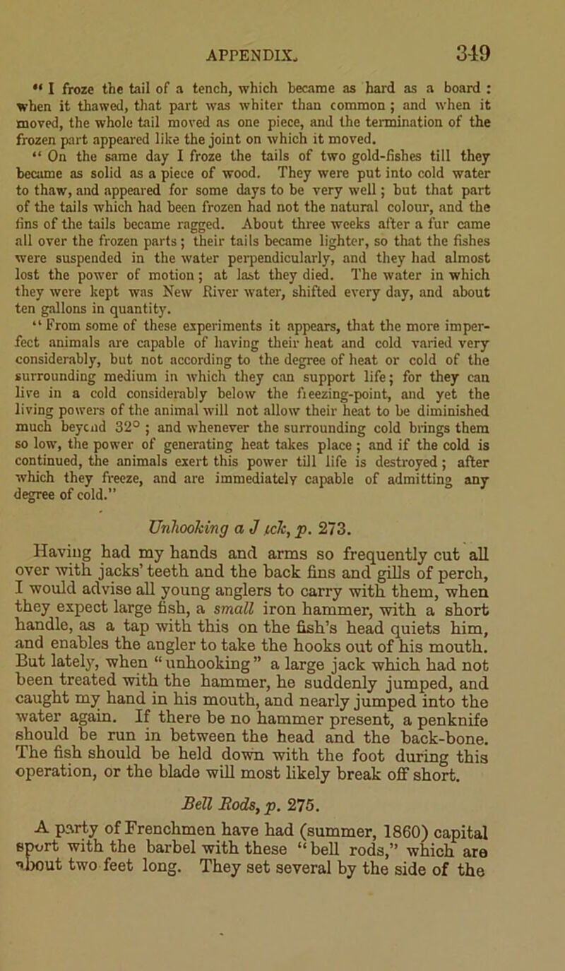 •< I froze the tail of a tench, which became as hard as a board : when it thawed, that part was whiter than common ; and when it moved, the whole tail moved as one piece, and the termination of the frozen part appeared like the joint on which it moved. “ On the same day I froze the tails of two gold-fishes till they became as solid as a piece of wood. They were put into cold water to thaw, and appeared for some days to be very well; but that part of the tails which had been frozen had not the natural colour, and the fins of the tails became ragged. About three weeks after a fur came all over the frozen parts ; their tails became lighter, so that the fishes were suspended in the water perpendicularly, and they had almost lost the power of motion; at last they died. The water in which they were kept was New River water, shifted every day, and about ten gallons in quantity. “ From some of these experiments it appears, that the more imper- fect animals are capable of having their heat and cold varied very considerably, but not according to the degree of heat or cold of the surrounding medium in which they can support life; for they can lire in a cold considerably below the fieezing-point, and yet the living powers of the animal will not allow their heat to be diminished much beycad 32° ; and whenever the surrounding cold brings them so low, the power of generating heat takes place ; and if the cold is continued, the animals exert this power till life is destroyed; after xvhich they freeze, and are immediately capable of admitting any degree of cold.” Unhooking a J tck, p. 273. Having had my hands and arms so frequently cut all over with jacks’ teeth and the back fins and gills of perch, I would advise all young anglers to carry with them, when they expect large fish, a small iron hammer, with a short handle, as a tap with this on the fish’s head quiets him, and enables the angler to take the hooks out of his mouth. But lately, when “unhooking” a large jack which had not been treated with the hammer, he suddenly jumped, and caught my hand in his mouth, and nearly jumped into the water again. If there be no hammer present, a penknife should be run in between the head and the back-bone. The fish should be held down with the foot during this operation, or the blade will most likely break off short. Bell Rods, p. 275. A party of Frenchmen have had (summer, 1860) capital sport with the barbel with these “ bell rods,” which are about two feet long. They set several by the side of the