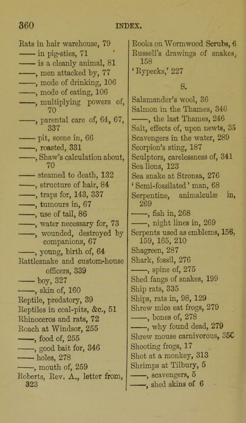 Rats in hair warehouse, 79 in pig-sties, 71 is a cleanly animal, 81 , men attacked by, 77 , mode of drinking, 106 , mode of eating, 106 , multiplying powers of, 70 , parental care of, 64, 67, 337 pit, scene in, 66 , roasted, 331 , Shaw’s calculation about, 70 steamed to death, 132 , structure of hair, 84 , traps for, 143, 337 , tumours in, 67 , use of tail, 86 , water necessary for, 73 , wounded, destroyed by companions, 67 , young, birth of, 64 Rattlesnake and custom-house officers, 339 boy, 327 , skin of, 160 Reptile, predatory, 39 Reptiles in coal-pits, &c., 51 Rhinoceros and rats, 72 Roach at Windsor, 255 , food of, 255 , good bait for, 346 holes, 278 , mouth of, 259 Roberts, Rev. A., letter from, 323 Rooks on Wormwood Scrubs, 6 Russell’s drawings of snakes, 158 ‘ Rypecks,’ 227 S. Salamander’s wool, 36 Salmon in the Thames, 346 , the last Thames, 246 Salt, effects of, upon newts, 35 Scavengers in the water, 289 Scorpion’s sting, 187 Sculptors, carelessness of, 341 Sea lions, 123 Sea snake at Stronsa, 276 1 Semi-fossilated ’ man, 68 Serpentine, animalcule in, 269 , fish in, 268 , night lines in, 269 Serpents used as emblems, 156, 159, 165, 210 Shagreen, 287 Shark, fossil, 276 , spine of, 275 Shed fangs of snakes, 199 Ship rats, 335 Ships, rats in, 98, 129 Shrew mice eat frogs, 279 , bones of, 278 , why found dead, 279 Shrew mouse carnivorous, 35C Shooting frogs, 17 Shot at a monkey, 313 Shrimps at Tilbury, 5 , scavengers, 5 , shed skins of 6