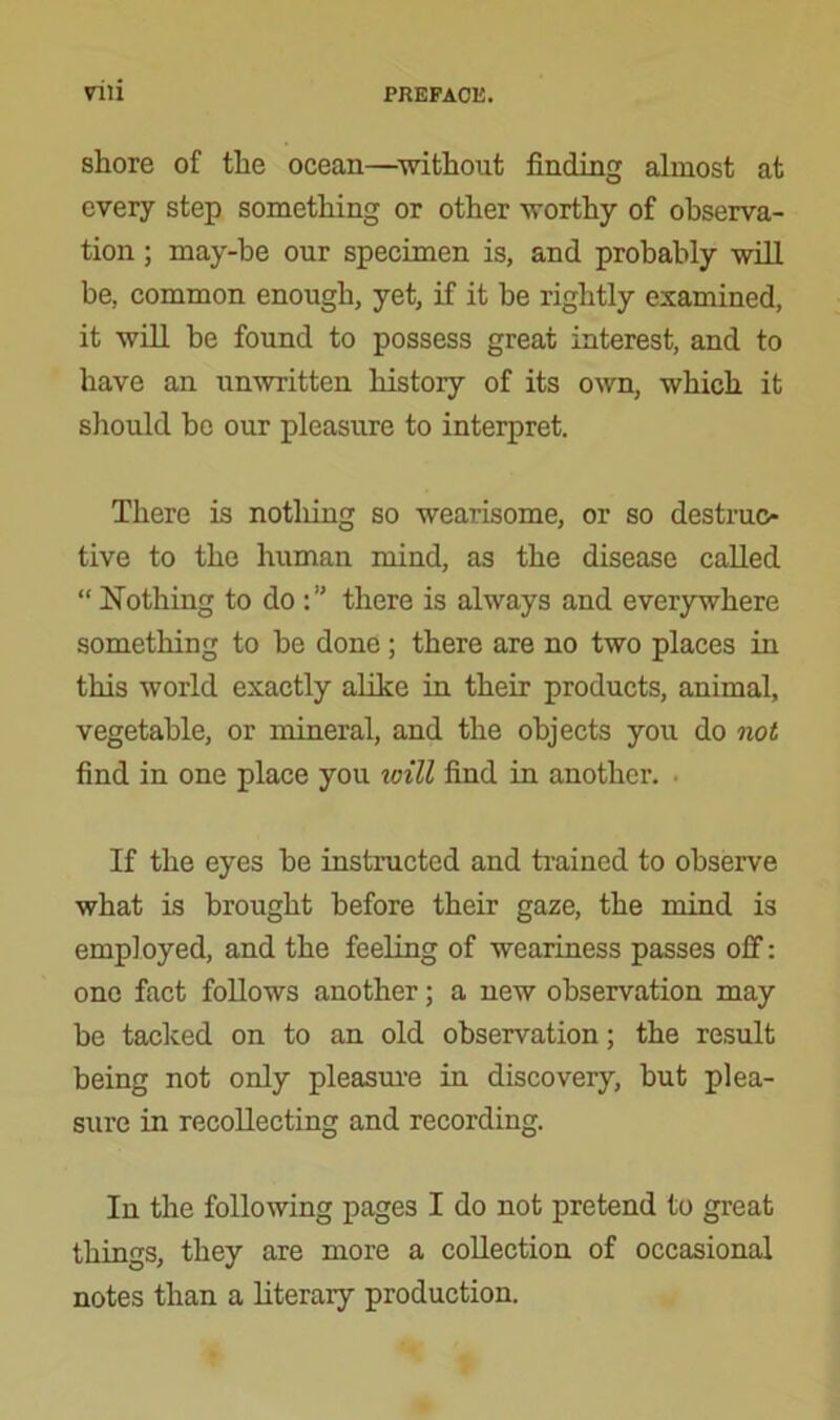 shore of the ocean—without finding almost at every step something or other worthy of observa- tion ; may-be our specimen is, and probably will be, common enough, yet, if it be rightly examined, it will be found to possess great interest, and to have an unwritten history of its own, which it should be our pleasure to interpret. There is notliing so wearisome, or so destruc- tive to the human mind, as the disease called “ Nothing to do there is always and everywhere something to be done; there are no two places in this world exactly alike in their products, animal, vegetable, or mineral, and the objects you do not find in one place you will find in another. ■ If the eyes be instructed and trained to observe what is brought before their gaze, the mind is employed, and the feeling of weariness passes off: one fact follows another; a new observation may be tacked on to an old observation; the result being not only pleasure in discovery, but plea- sure in recollecting and recording. In the following pages I do not pretend to great things, they are more a collection of occasional notes than a literary production.
