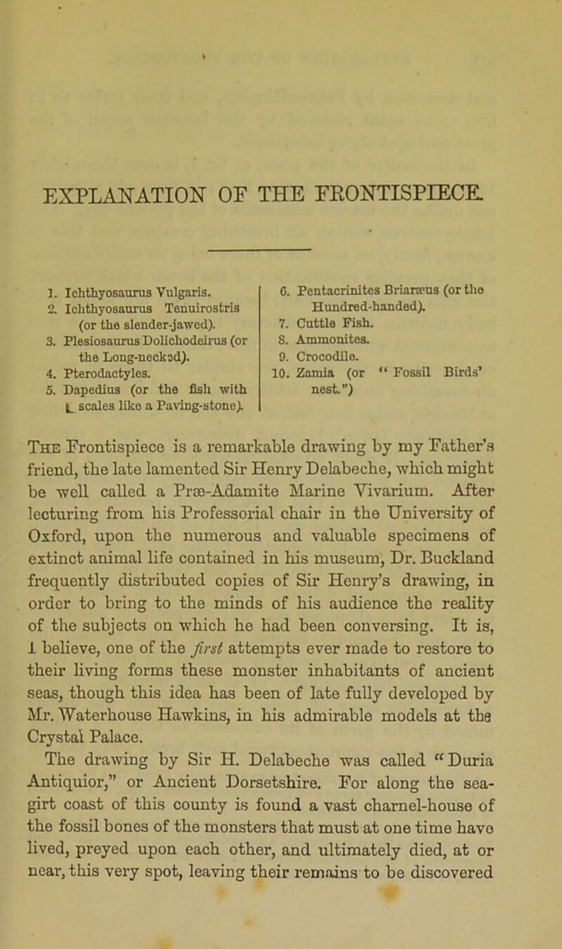 EXPLANATION OF THE FRONTISPIECE. 1. Ichthyosaurus Vulgaris. 2. Ichthyosaurus Tehuirostris 0. Pentacrinites Briarteus (or tho Hundred-handed). the Long-necked). 4. Pterodactyles. 5. Dapedius (or the fish with (or the slender-jawed). 3. Plesiosaurus Dolichodeirus (or 7. Cuttle Fish. S. Ammonites. 9. Crocodile. 10. Zamia (or “ Fossil Birds’ nest”) L scales liko a Paving-stone). The Frontispiece is a remarkable drawing by my Father's friend, the late lamented Sir Henry Delabeche, which might be well called a Prae-Adamite Marine Vivarium. After lecturing from his Professorial chair in the University of Oxford, upon the numerous and valuable specimens of extinct animal life contained in his museum, Dr. Buckland frequently distributed copies of Sir Henry’s drawing, in order to bring to the minds of his audience the reality of the subjects on which he had been conversing. It is, 1 believe, one of the first attempts ever made to restore to their living forms these monster inhabitants of ancient seas, though this idea has been of late fully developed by Mr. Waterhouse Hawkins, in his admirable models at thg Crystal Palace. The drawing by Sir H. Delabeche was called “Duria Antiquior,” or Ancient Dorsetshire. For along the sea- girt coast of this county is found a vast charnel-house of the fossil bones of the monsters that must at one time have lived, preyed upon each other, and ultimately died, at or near, this very spot, leaving their remains to be discovered