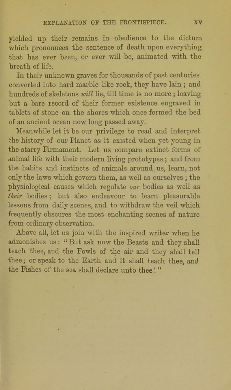 yielded up their remains in obedience to the dictum which pronounces the sentence of death upon everything that has ever been, or ever will be, animated with the breath of life. In their unknown graves for thousands of past centuries converted into hard marble like rock, they have lain ; and hundreds of skeletons will lie, till time is no more ; leaving but a bare record of their former existence engraved in tablets of stone on the shores which once formed the bed of an ancient ocean now long passed away. Meanwhile let it be our privilege to read and interpret the history of our Planet as it existed when yet young in the starry Firmament. Let us compare extinct forms of animal life with their modern living prototypes ; and from the habits and instincts of animals around us, learn, not only the laws which govern them, as well as ourselves ; the physiological causes which regulate our bodies as well as their bodies; but also endeavour to learn pleasurable lessons from daily scenes, and to withdraw the veil which frequently obscures the most enchanting scenes of nature from ordinary observation. Above all, let us join with the inspired writer when he admonishes us : “ But ask now the Beasts and they shall teach thee, and the Fowls of the air and they shall tell thee; or speak to the Earth and it shall teach thee, and the Fishes of the sea shall declare unto thee! ”