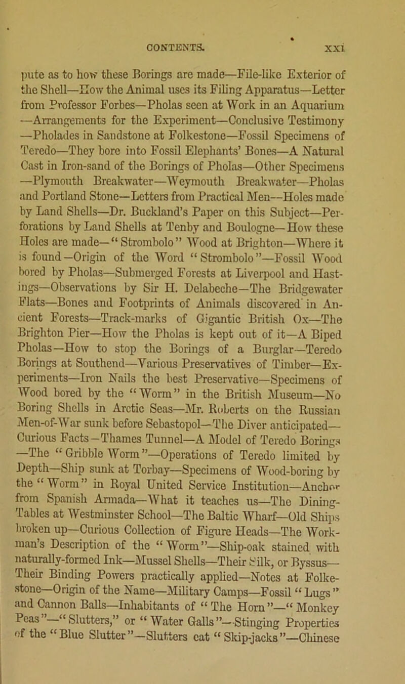 pute as to how these Borings are made—File-like Exterior of the Shell—How the Animal uses its Filing Apparatus—Letter from Professor Forbes—Pholas seen at Work in an Aquarium —Arrangements for the Experiment—Conclusive Testimony —Pholades in Sandstone at Folkestone—Fossil Specimens of Teredo—They bore into Fossil Elephants’ Bones—A Natural Cast in Iron-sand of the Borings of Pholas—Other Specimens —Plymouth Breakwater—Weymouth Breakwater—Pholas and Portland Stone—Letters from Practical Men—Holes made by Land Shells—Dr. Buckland’s Paper on this Subject—Per- forations by Land Shells at Tenby and Boulogne—How these Holes are made— “ Strombolo” Wood at Brighton—Where it is found —Origin of the Word “ Strombolo ”—Fossil Wood bored by Pholas—Submerged Forests at Liverpool and Hast- ings—Observations by Sir H. Delabeche—The Bridgewater Flats—Bones and Footprints of Animals discovered in An- cient Forests—Track-marks of Gigantic British Ox—The Brighton Pier—How the Pholas is kept out of it—A Biped Pholas—How to stop the Borings of a Burglar—Teredo Borings at Southend—Various Preservatives of Timber—Ex- periments—Iron Nails the best Preservative—Specimens of Wood bored by the “Worm” in the British Museum—No Boring Shells in Arctic Seas—Mr. Roberts on the Russian Men-of-War sunk before Sebastopol—The Diver anticipated— Curious Facts-Thames Tunnel—A Model of Teredo Borings —The “Gribble Worm”—Operations of Teredo limited by Depth Ship sunk at Torbay—Specimens of Wood-boring by the “Worm” in Royal United Service Institution—Anchor from Spanish Armada—What it teaches us—The Dining- Tables at Westminster School—The Baltic Wharf—Old Ships broken up—Curious Collection of Figure Heads—The Work- man’s Description of the “ Worm”—Ship-oak stained with naturally-formed Ink—Mussel Shells—Their Silk, or Byssus— Their Binding Powers practically applied—Notes at Folke- stone—Origin of the Name—Military Camps—Fossil “Lugs” and Cannon Balls—Inhabitants of “The Horn”—“Monkey Peas “Slutters,” or “ Water Galls”—Stinging Properties of the “Blue Slutter”—Slutters eat “Skip-jacks”—Chinese
