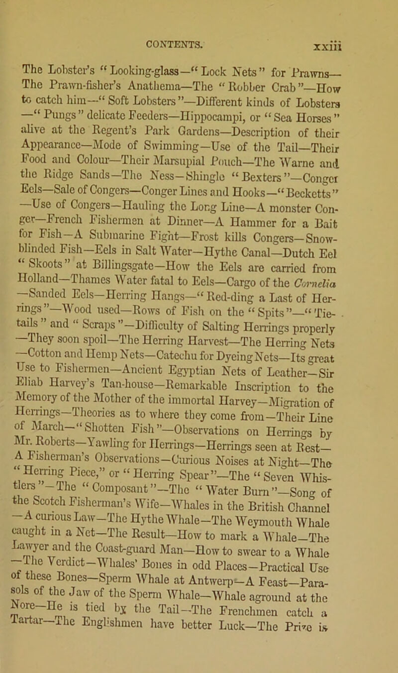 ixm The Lobster’s “ Looking-glass—“ Lock Nets” for Prawns— The Prawn-fisher’s Anathema—The “Robber Crab”—How to catch him—“ Soft Lobsters ’’—Different kinds of Lobsters —“ Pungs ” delicate Feeders—Hippocampi, or “ Sea Horses ” alive at the Regent’s Park Gardens—Description of their Appearance—Mode of Swimming—Use of the Tail—Their Food and Colour—'Their Marsupial Pouch—The Warne and the Ridge Sands—The Ness-Shingle “ Dexters ’’—Conger Eels—Sale of Congers—Conger Lines and Hooks—“Becketts” Use of Congers Hauling the Long Line—A monster Con- ger-French Fishermen at Dinner—A Hammer for a Bait for Fish-A Submarine Fight—Frost kills Congers—Snow- blinded Fish—Eels in Salt Water-Hythc Canal—Dutch Eel Skoots at Billingsgate—How the Eels are carried from Holland—Thames Water fatal to Eels—Cargo of the Cornelia —Sanded Eels—Herring Hangs—“ Red-ding a Last of Her- rings ’’—Wood used—Rows of Fish on the “ Spits “ Tie- tails and “ Scraps ’—Difficult}7 of Salting Herrings properly —They soon spoil—The Herring Harvest—The Herring Nets Cotton and Hemp Nets—Catechu for DyeingNets—Its great Use to Fishermen—Ancient Egyptian Nets of Leather! Sir Eliab Harvey’s Tan-house—Remarkable Inscription to the Memory of the Mother of the immortal Harvey-Migration of Herrings—Theories as to where they come fi-oin— Their Line of March— “Shotten Fish”—Observations on Herrings by Mr. Roberts—Yawling for Herrings—Herrings seen at R°est— A Fisherman’s Observations—Curious Noises at Night—The “ Hemng Piece,” or “ Herring Spear”—The “ Seven Whis- tlers -The “ Composant ’’-The “Water Bum”—Song of the Scotch Fisherman’s Wife-Whales in the British Channel A curious Law—The Hythe Whale—The Weymouth Whale caught in a Net—The Result—How to mark a Whale—The Lawyer and the Coast-guard Man—How to swear to a Whale —The Verdict—Whales’ Bones in odd Places—Practical Use of these Bones-Sperm Whale at Antwerp-A Feast-Para- sols of the Jaw of the Sperm Whale-Whale aground at the 13 ti6d bx tl,e Tail —The Frenchmen catch a Tartar—Phc Engbshmen have better Luck—The Prim is