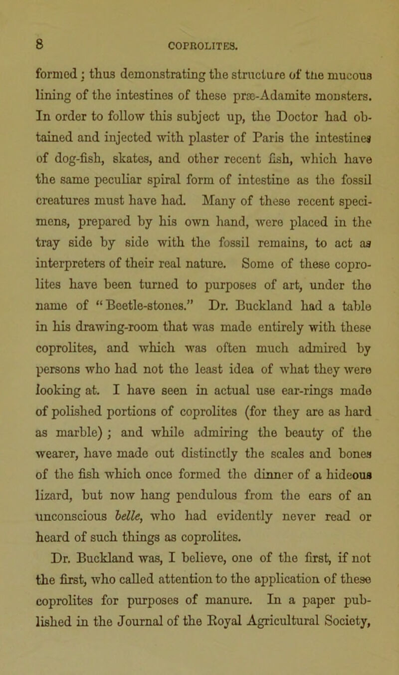 formed ; thus demonstrating the structure of tire mucous lining of the intestines of these proe-Adamite monsters. In order to follow this subject up, the Doctor had ob- tained and injected with plaster of Paris the intestines of dog-fish, skates, and other recent fish, which have the same peculiar spiral form of intestine as the fossil creatures must have had. Many of these recent speci- mens, prepared by his own hand, were placed in the tray side by side with the fossil remains, to act as interpreters of their real nature. Some of these copro- lites have been turned to purposes of art, under the name of “Beetle-stones.” Dr. Buckland had a table in his drawing-room that was made entirely with these coprolites, and which was often much admired by persons who had not the least idea of what they were looking at. I have seen in actual use ear-rings made of polished portions of coprolites (for they are as hard as marble) ; and while admiring the beauty of the wearer, have made out distinctly the scales and bones of the fish which once formed the dinner of a hideous lizard, hut now hang pendulous from the ears of an unconscious belle, who had evidently never read or heard of such things as coprolites. Dr. Buckland was, I believe, one of the first, if not the first, who called attention to the application of these coprolites for purposes of manure. In a paper pub- lished in the Journal of the Royal Agricultural Society,