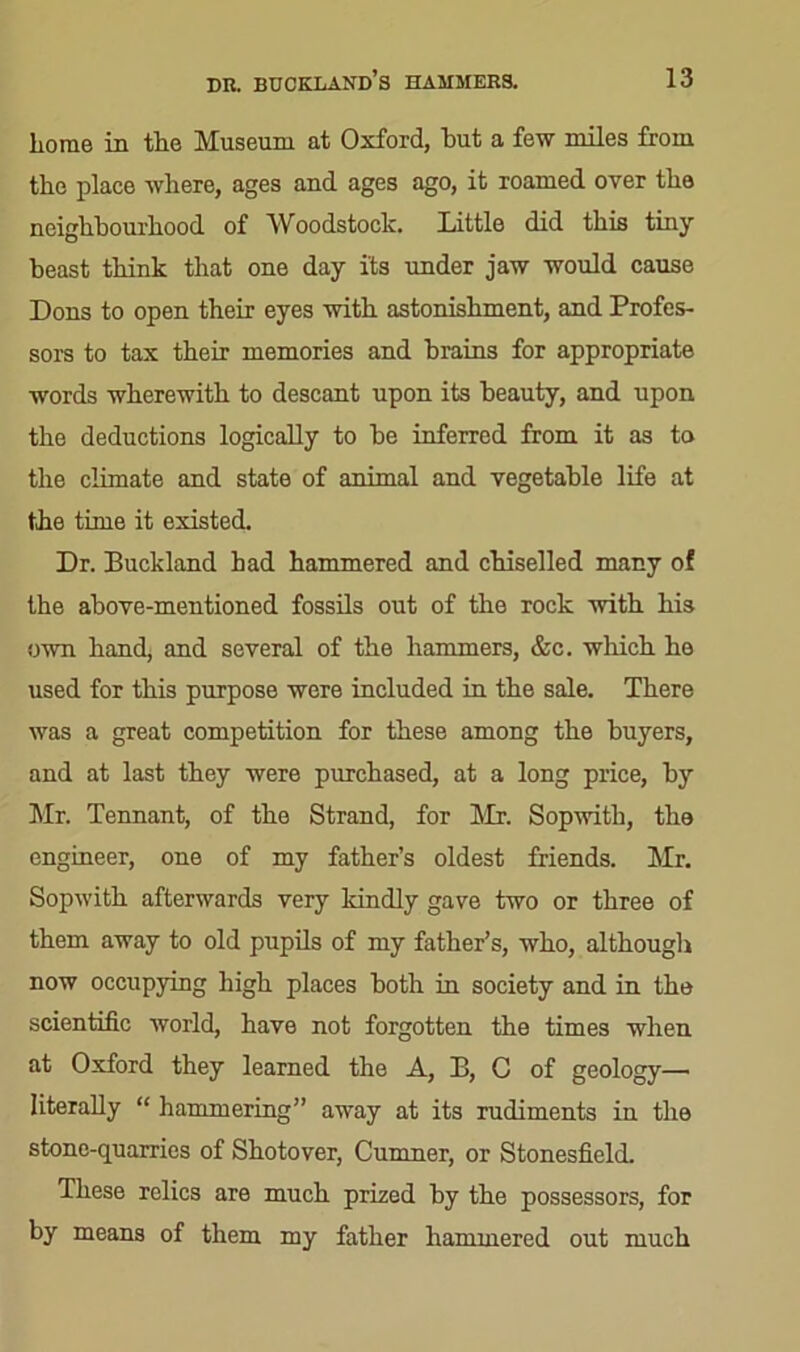 home in the Museum at Oxford, but a few miles from the place where, ages and ages ago, it roamed over the neighbourhood of Woodstock. Little did this tiny beast think that one day its under jaw would cause Dons to open their eyes with astonishment, and Profes- sors to tax their memories and brains for appropriate words wherewith to descant upon its beauty, and upon the deductions logically to be inferred from it as to the climate and state of animal and vegetable life at the time it existed. Dr. Buckland had hammered and chiselled many of the above-mentioned fossils out of the rock with his own hand, and several of the hammers, &c. which he used for this purpose were included in the sale. There was a great competition for these among the buyers, and at last they were purchased, at a long price, by Mr. Tennant, of the Strand, for Mr. Sopwitli, the engineer, one of my father’s oldest friends. Mr. Sopwith afterwards very kindly gave two or three of them away to old pupils of my father’s, who, although now occupying high places both in society and in the scientific world, have not forgotten the times when at Oxford they learned the A, L, C of geology— literally “ hammering” away at its rudiments in the stone-quarries of Shotover, Cumner, or Stonesfield. These relics are much prized by the possessors, for by means of them my father hammered out much